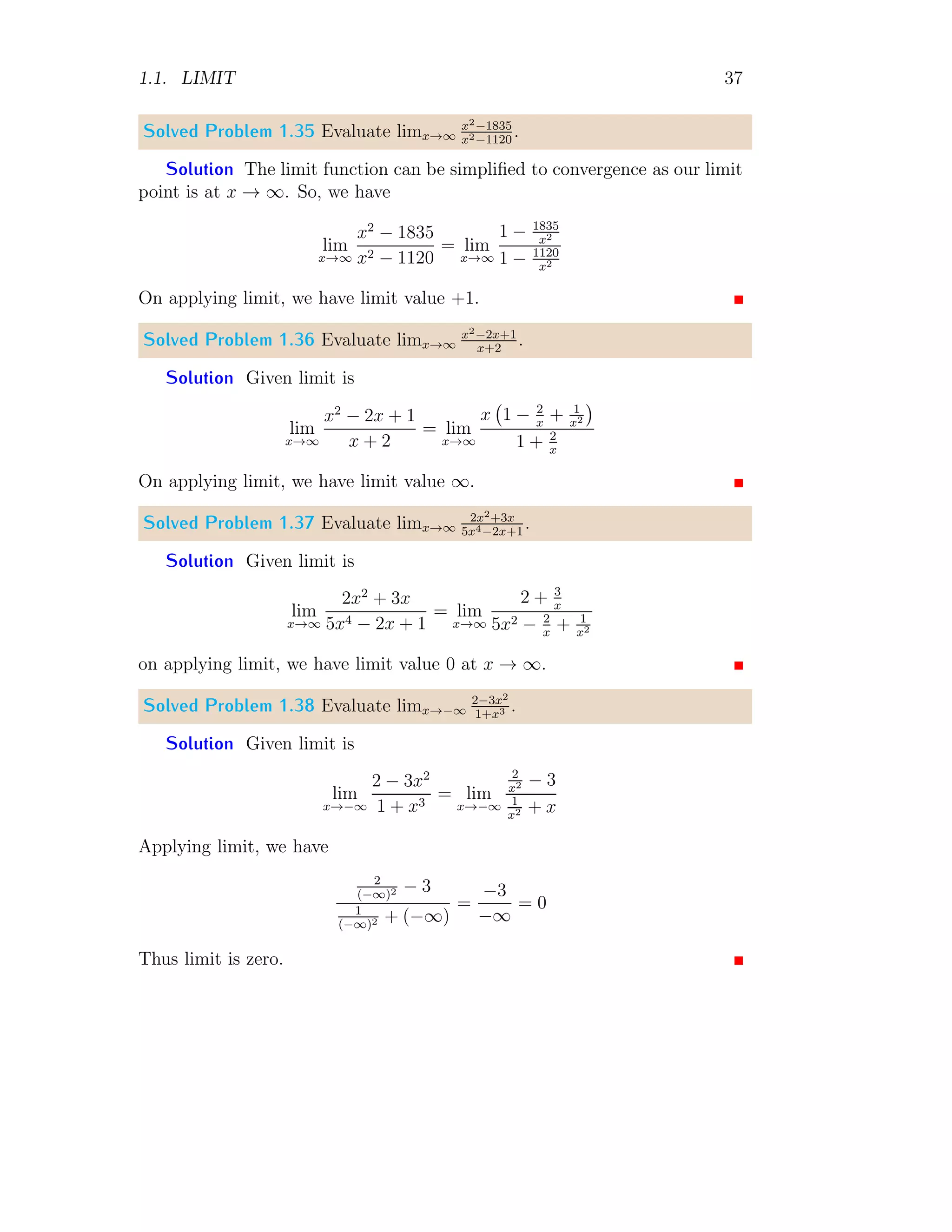 1.1. LIMIT 37
Solved Problem 1.35 Evaluate limx→∞
x2−1835
x2−1120
.
Solution The limit function can be simplified to convergence as our limit
point is at x → ∞. So, we have
lim
x→∞
x2
− 1835
x2 − 1120
= lim
x→∞
1 − 1835
x2
1 − 1120
x2
On applying limit, we have limit value +1.
Solved Problem 1.36 Evaluate limx→∞
x2−2x+1
x+2
.
Solution Given limit is
lim
x→∞
x2
− 2x + 1
x + 2
= lim
x→∞
x 1 − 2
x
+ 1
x2

1 + 2
x
On applying limit, we have limit value ∞.
Solved Problem 1.37 Evaluate limx→∞
2x2+3x
5x4−2x+1
.
Solution Given limit is
lim
x→∞
2x2
+ 3x
5x4 − 2x + 1
= lim
x→∞
2 + 3
x
5x2 − 2
x
+ 1
x2
on applying limit, we have limit value 0 at x → ∞.
Solved Problem 1.38 Evaluate limx→−∞
2−3x2
1+x3 .
Solution Given limit is
lim
x→−∞
2 − 3x2
1 + x3
= lim
x→−∞
2
x2 − 3
1
x2 + x
Applying limit, we have
2
(−∞)2 − 3
1
(−∞)2 + (−∞)
=
−3
−∞
= 0
Thus limit is zero.
 