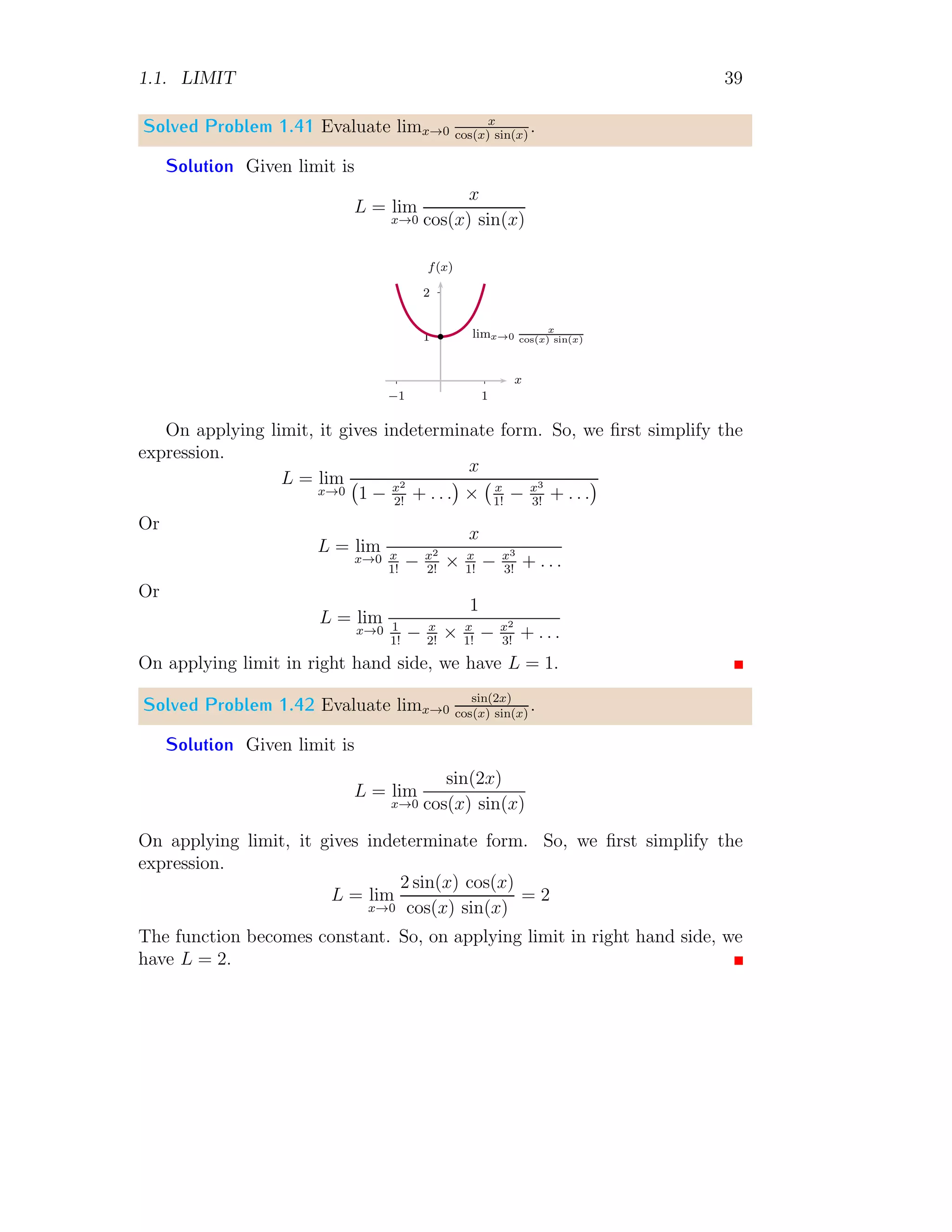 1.1. LIMIT 39
Solved Problem 1.41 Evaluate limx→0
x
cos(x) sin(x)
.
Solution Given limit is
L = lim
x→0
x
cos(x) sin(x)
1
2
1
−1
x
f(x)
b limx→0
x
cos(x) sin(x)
On applying limit, it gives indeterminate form. So, we first simplify the
expression.
L = lim
x→0
x
1 − x2
2!
+ . . .

× x
1!
− x3
3!
+ . . .

Or
L = lim
x→0
x
x
1!
− x2
2!
× x
1!
− x3
3!
+ . . .
Or
L = lim
x→0
1
1
1!
− x
2!
× x
1!
− x2
3!
+ . . .
On applying limit in right hand side, we have L = 1.
Solved Problem 1.42 Evaluate limx→0
sin(2x)
cos(x) sin(x)
.
Solution Given limit is
L = lim
x→0
sin(2x)
cos(x) sin(x)
On applying limit, it gives indeterminate form. So, we first simplify the
expression.
L = lim
x→0
2 sin(x) cos(x)
cos(x) sin(x)
= 2
The function becomes constant. So, on applying limit in right hand side, we
have L = 2.
 