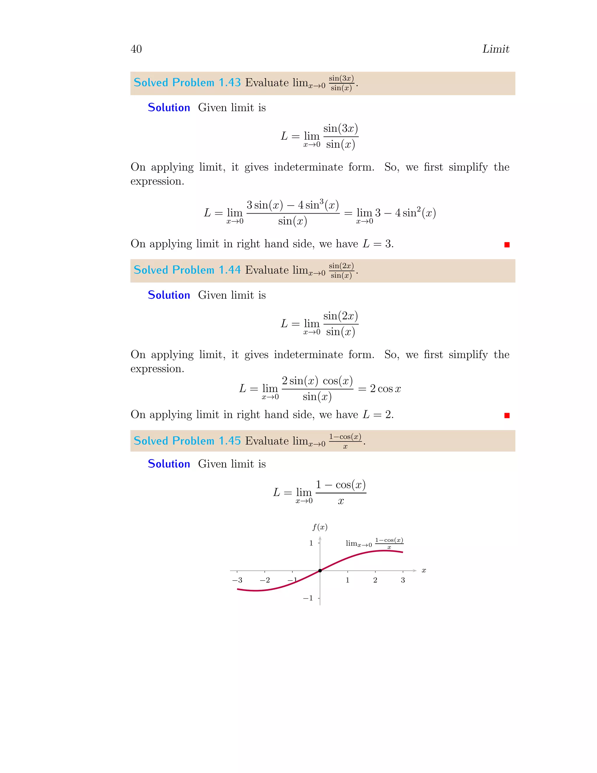 40 Limit
Solved Problem 1.43 Evaluate limx→0
sin(3x)
sin(x)
.
Solution Given limit is
L = lim
x→0
sin(3x)
sin(x)
On applying limit, it gives indeterminate form. So, we first simplify the
expression.
L = lim
x→0
3 sin(x) − 4 sin3
(x)
sin(x)
= lim
x→0
3 − 4 sin2
(x)
On applying limit in right hand side, we have L = 3.
Solved Problem 1.44 Evaluate limx→0
sin(2x)
sin(x)
.
Solution Given limit is
L = lim
x→0
sin(2x)
sin(x)
On applying limit, it gives indeterminate form. So, we first simplify the
expression.
L = lim
x→0
2 sin(x) cos(x)
sin(x)
= 2 cos x
On applying limit in right hand side, we have L = 2.
Solved Problem 1.45 Evaluate limx→0
1−cos(x)
x
.
Solution Given limit is
L = lim
x→0
1 − cos(x)
x
1
−1
1 2 3
−1
−2
−3
x
f(x)
b
limx→0
1−cos(x)
x
 