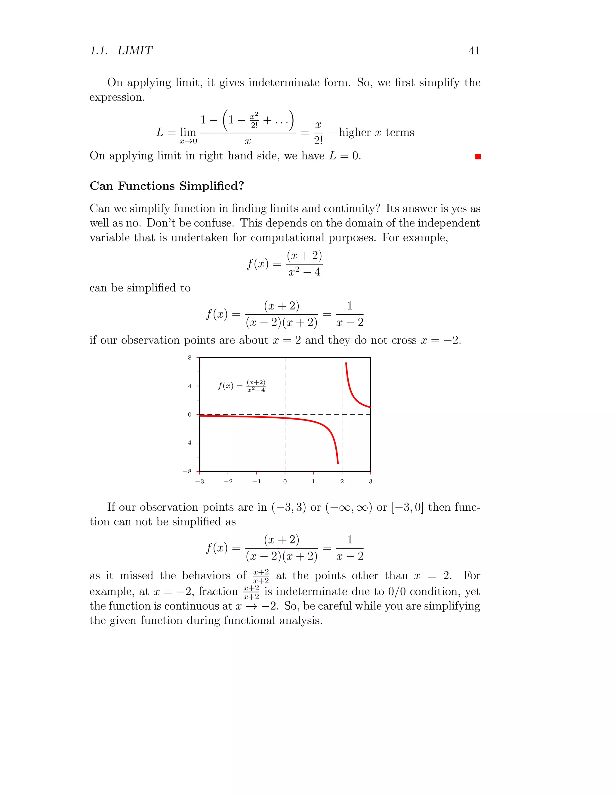 1.1. LIMIT 41
On applying limit, it gives indeterminate form. So, we first simplify the
expression.
L = lim
x→0
1 −

1 − x2
2!
+ . . .

x
=
x
2!
− higher x terms
On applying limit in right hand side, we have L = 0.
Can Functions Simplified?
Can we simplify function in finding limits and continuity? Its answer is yes as
well as no. Don’t be confuse. This depends on the domain of the independent
variable that is undertaken for computational purposes. For example,
f(x) =
(x + 2)
x2 − 4
can be simplified to
f(x) =
(x + 2)
(x − 2)(x + 2)
=
1
x − 2
if our observation points are about x = 2 and they do not cross x = −2.
−8
−4
0
4
8
−3 −2 −1 0 1 2 3
f(x) =
(x+2)
x2−4
If our observation points are in (−3, 3) or (−∞, ∞) or [−3, 0] then func-
tion can not be simplified as
f(x) =
(x + 2)
(x − 2)(x + 2)
=
1
x − 2
as it missed the behaviors of x+2
x+2
at the points other than x = 2. For
example, at x = −2, fraction x+2
x+2
is indeterminate due to 0/0 condition, yet
the function is continuous at x → −2. So, be careful while you are simplifying
the given function during functional analysis.
 
