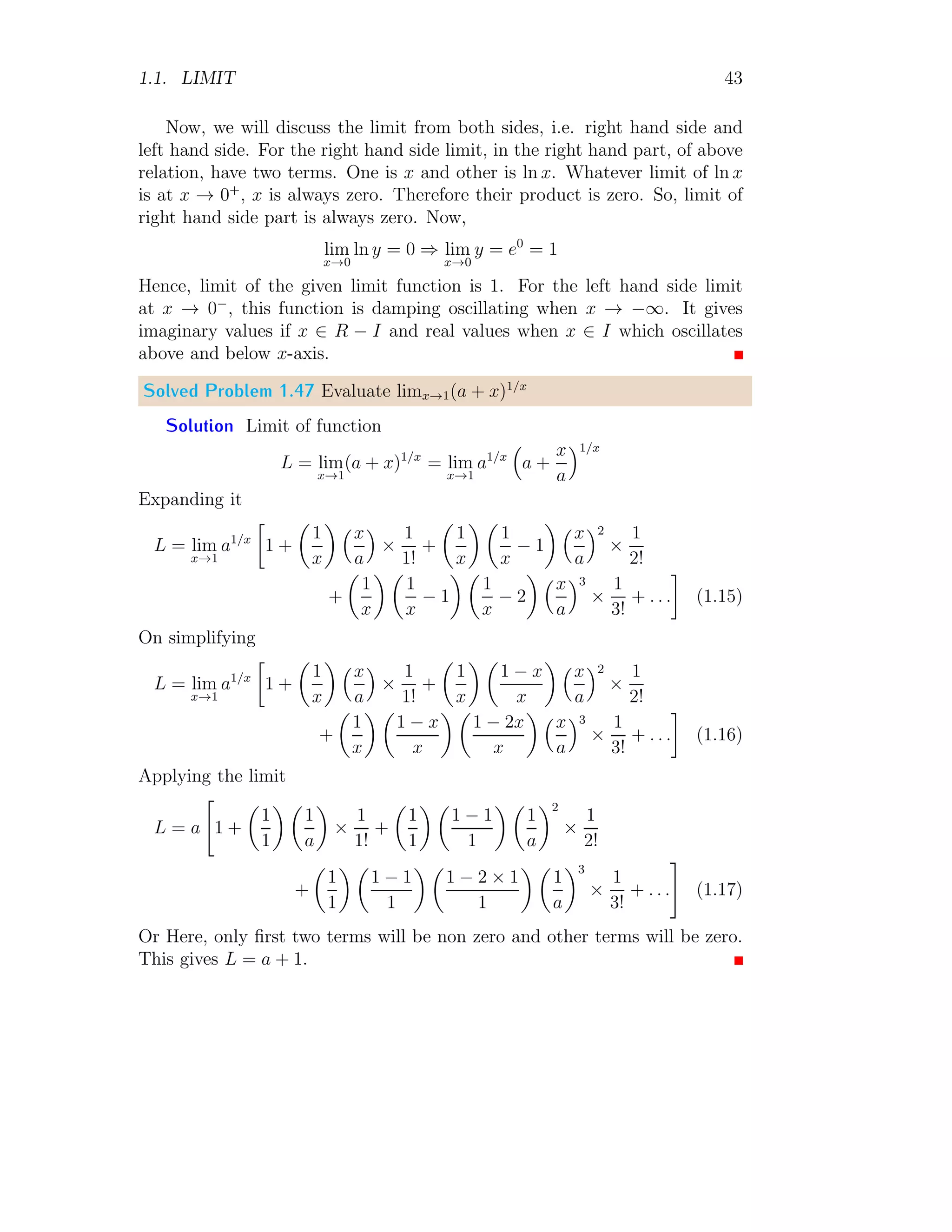1.1. LIMIT 43
Now, we will discuss the limit from both sides, i.e. right hand side and
left hand side. For the right hand side limit, in the right hand part, of above
relation, have two terms. One is x and other is ln x. Whatever limit of ln x
is at x → 0+
, x is always zero. Therefore their product is zero. So, limit of
right hand side part is always zero. Now,
lim
x→0
ln y = 0 ⇒ lim
x→0
y = e0
= 1
Hence, limit of the given limit function is 1. For the left hand side limit
at x → 0−
, this function is damping oscillating when x → −∞. It gives
imaginary values if x ∈ R − I and real values when x ∈ I which oscillates
above and below x-axis.
Solved Problem 1.47 Evaluate limx→1(a + x)1/x
Solution Limit of function
L = lim
x→1
(a + x)1/x
= lim
x→1
a1/x

a +
x
a
1/x
Expanding it
L = lim
x→1
a1/x

1 +

1
x
 x
a

×
1
1!
+

1
x
 
1
x
− 1
 x
a
2
×
1
2!
+

1
x
 
1
x
− 1
 
1
x
− 2
 x
a
3
×
1
3!
+ . . .

(1.15)
On simplifying
L = lim
x→1
a1/x

1 +

1
x
 x
a

×
1
1!
+

1
x
 
1 − x
x
 x
a
2
×
1
2!
+

1
x
 
1 − x
x
 
1 − 2x
x
 x
a
3
×
1
3!
+ . . .

(1.16)
Applying the limit
L = a

1 +

1
1
 
1
a

×
1
1!
+

1
1
 
1 − 1
1
 
1
a
2
×
1
2!
+

1
1
 
1 − 1
1
 
1 − 2 × 1
1
 
1
a
3
×
1
3!
+ . . .
#
(1.17)
Or Here, only first two terms will be non zero and other terms will be zero.
This gives L = a + 1.
 