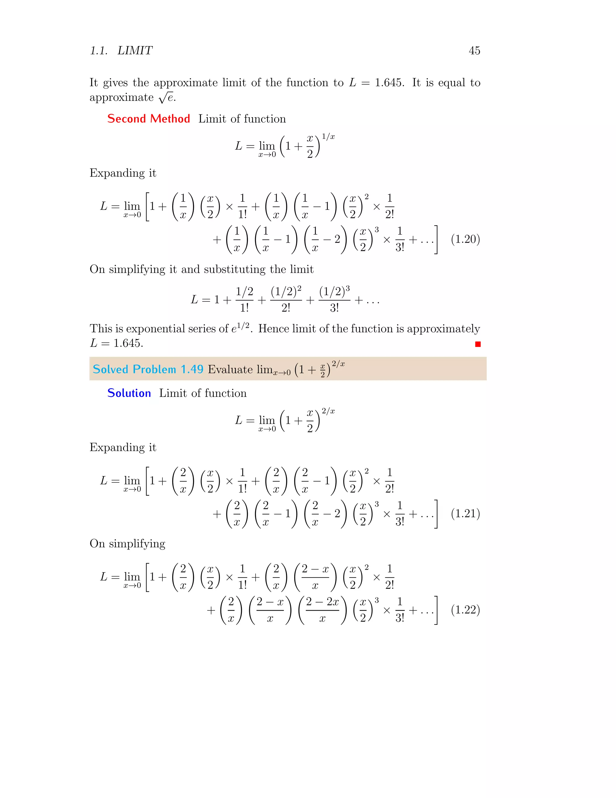 1.1. LIMIT 45
It gives the approximate limit of the function to L = 1.645. It is equal to
approximate
√
e.
Second Method Limit of function
L = lim
x→0

1 +
x
2
1/x
Expanding it
L = lim
x→0

1 +

1
x
 x
2

×
1
1!
+

1
x
 
1
x
− 1
 x
2
2
×
1
2!
+

1
x
 
1
x
− 1
 
1
x
− 2
 x
2
3
×
1
3!
+ . . .

(1.20)
On simplifying it and substituting the limit
L = 1 +
1/2
1!
+
(1/2)2
2!
+
(1/2)3
3!
+ . . .
This is exponential series of e1/2
. Hence limit of the function is approximately
L = 1.645.
Solved Problem 1.49 Evaluate limx→0 1 + x
2
2/x
Solution Limit of function
L = lim
x→0

1 +
x
2
2/x
Expanding it
L = lim
x→0

1 +

2
x
 x
2

×
1
1!
+

2
x
 
2
x
− 1
 x
2
2
×
1
2!
+

2
x
 
2
x
− 1
 
2
x
− 2
 x
2
3
×
1
3!
+ . . .

(1.21)
On simplifying
L = lim
x→0

1 +

2
x
 x
2

×
1
1!
+

2
x
 
2 − x
x
 x
2
2
×
1
2!
+

2
x
 
2 − x
x
 
2 − 2x
x
 x
2
3
×
1
3!
+ . . .

(1.22)
 