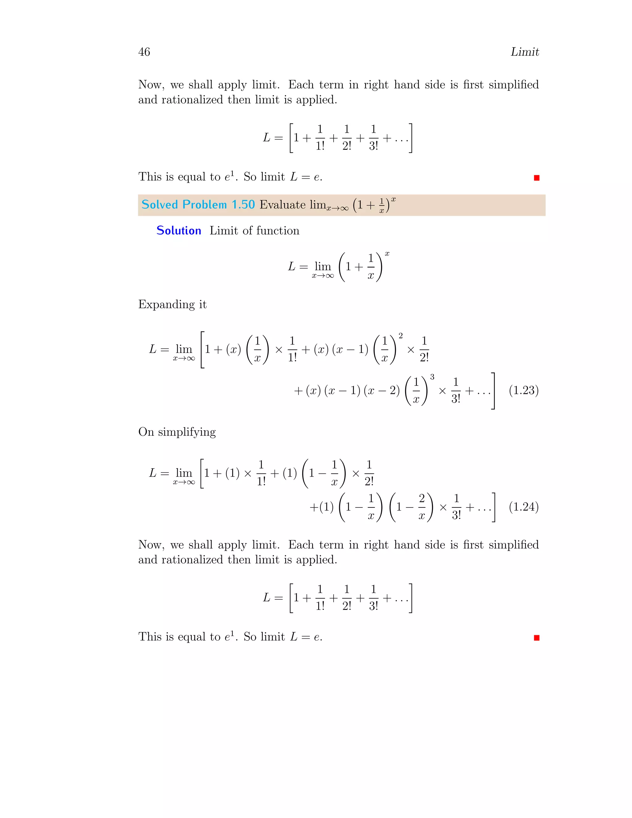 46 Limit
Now, we shall apply limit. Each term in right hand side is first simplified
and rationalized then limit is applied.
L =

1 +
1
1!
+
1
2!
+
1
3!
+ . . .

This is equal to e1
. So limit L = e.
Solved Problem 1.50 Evaluate limx→∞ 1 + 1
x
x
Solution Limit of function
L = lim
x→∞

1 +
1
x
x
Expanding it
L = lim
x→∞

1 + (x)

1
x

×
1
1!
+ (x) (x − 1)

1
x
2
×
1
2!
+ (x) (x − 1) (x − 2)

1
x
3
×
1
3!
+ . . .
#
(1.23)
On simplifying
L = lim
x→∞

1 + (1) ×
1
1!
+ (1)

1 −
1
x

×
1
2!
+(1)

1 −
1
x
 
1 −
2
x

×
1
3!
+ . . .

(1.24)
Now, we shall apply limit. Each term in right hand side is first simplified
and rationalized then limit is applied.
L =

1 +
1
1!
+
1
2!
+
1
3!
+ . . .

This is equal to e1
. So limit L = e.
 