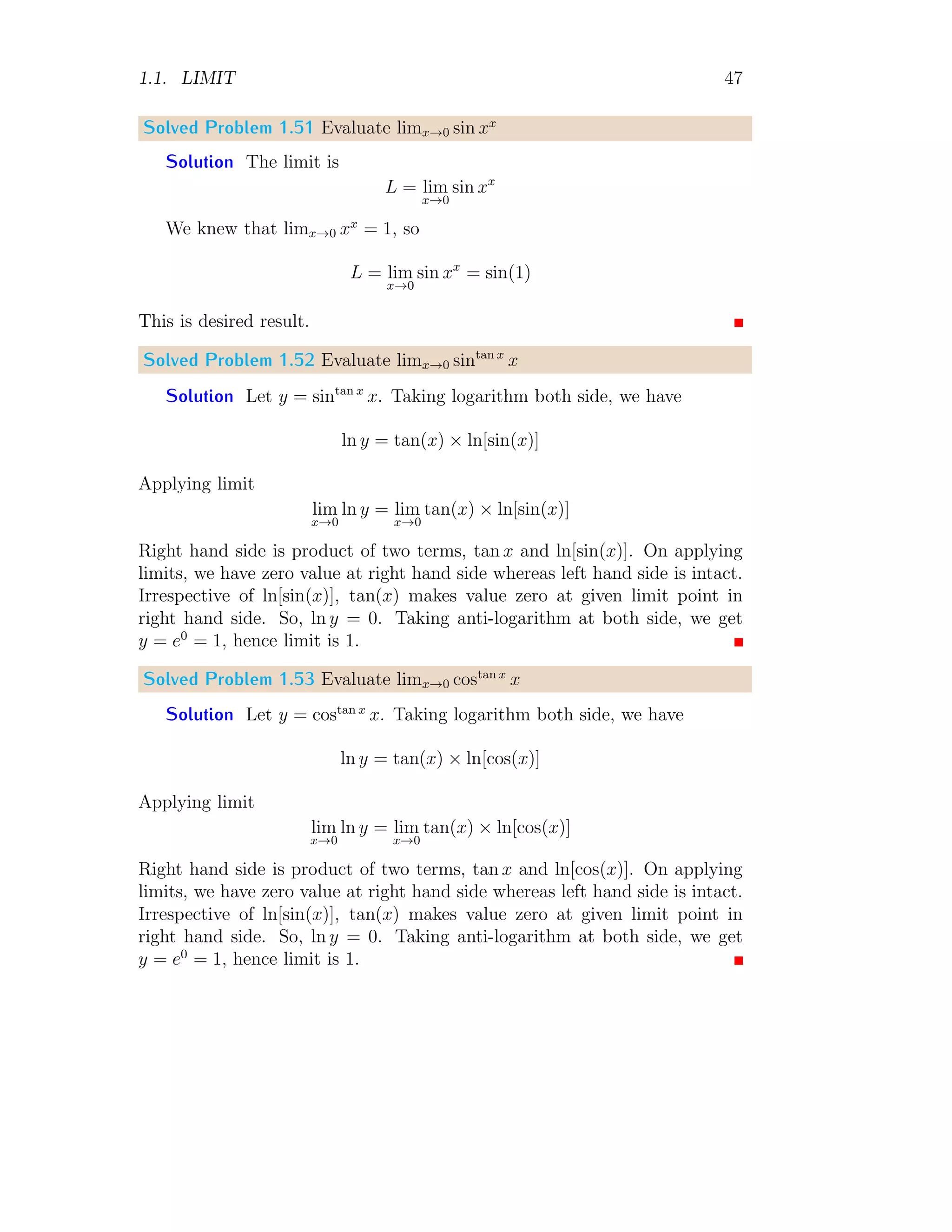 1.1. LIMIT 47
Solved Problem 1.51 Evaluate limx→0 sin xx
Solution The limit is
L = lim
x→0
sin xx
We knew that limx→0 xx
= 1, so
L = lim
x→0
sin xx
= sin(1)
This is desired result.
Solved Problem 1.52 Evaluate limx→0 sintan x
x
Solution Let y = sintan x
x. Taking logarithm both side, we have
ln y = tan(x) × ln[sin(x)]
Applying limit
lim
x→0
ln y = lim
x→0
tan(x) × ln[sin(x)]
Right hand side is product of two terms, tan x and ln[sin(x)]. On applying
limits, we have zero value at right hand side whereas left hand side is intact.
Irrespective of ln[sin(x)], tan(x) makes value zero at given limit point in
right hand side. So, ln y = 0. Taking anti-logarithm at both side, we get
y = e0
= 1, hence limit is 1.
Solved Problem 1.53 Evaluate limx→0 costan x
x
Solution Let y = costan x
x. Taking logarithm both side, we have
ln y = tan(x) × ln[cos(x)]
Applying limit
lim
x→0
ln y = lim
x→0
tan(x) × ln[cos(x)]
Right hand side is product of two terms, tan x and ln[cos(x)]. On applying
limits, we have zero value at right hand side whereas left hand side is intact.
Irrespective of ln[sin(x)], tan(x) makes value zero at given limit point in
right hand side. So, ln y = 0. Taking anti-logarithm at both side, we get
y = e0
= 1, hence limit is 1.
 