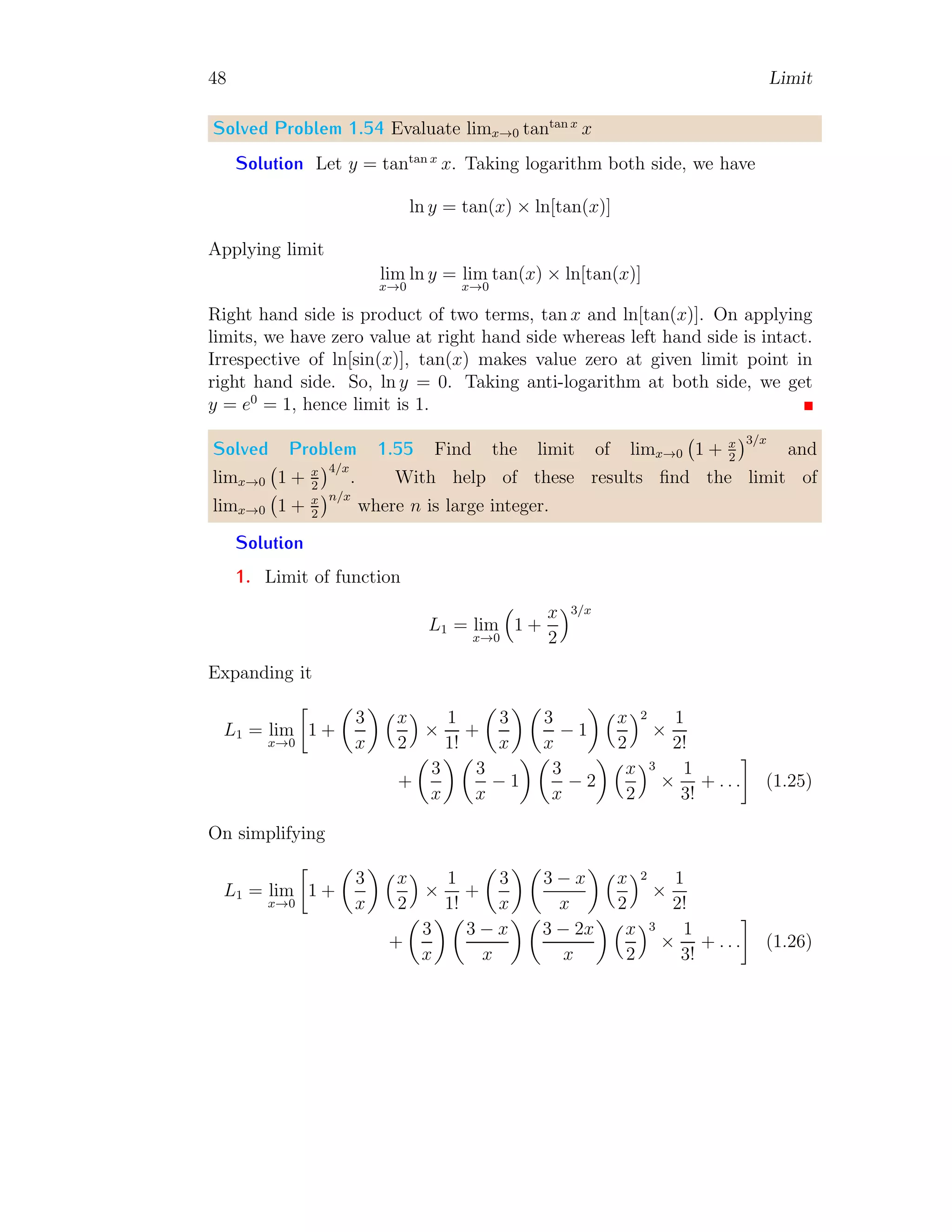 48 Limit
Solved Problem 1.54 Evaluate limx→0 tantan x
x
Solution Let y = tantan x
x. Taking logarithm both side, we have
ln y = tan(x) × ln[tan(x)]
Applying limit
lim
x→0
ln y = lim
x→0
tan(x) × ln[tan(x)]
Right hand side is product of two terms, tan x and ln[tan(x)]. On applying
limits, we have zero value at right hand side whereas left hand side is intact.
Irrespective of ln[sin(x)], tan(x) makes value zero at given limit point in
right hand side. So, ln y = 0. Taking anti-logarithm at both side, we get
y = e0
= 1, hence limit is 1.
Solved Problem 1.55 Find the limit of limx→0 1 + x
2
3/x
and
limx→0 1 + x
2
4/x
. With help of these results find the limit of
limx→0 1 + x
2
n/x
where n is large integer.
Solution
1. Limit of function
L1 = lim
x→0

1 +
x
2
3/x
Expanding it
L1 = lim
x→0

1 +

3
x
 x
2

×
1
1!
+

3
x
 
3
x
− 1
 x
2
2
×
1
2!
+

3
x
 
3
x
− 1
 
3
x
− 2
 x
2
3
×
1
3!
+ . . .

(1.25)
On simplifying
L1 = lim
x→0

1 +

3
x
 x
2

×
1
1!
+

3
x
 
3 − x
x
 x
2
2
×
1
2!
+

3
x
 
3 − x
x
 
3 − 2x
x
 x
2
3
×
1
3!
+ . . .

(1.26)
 