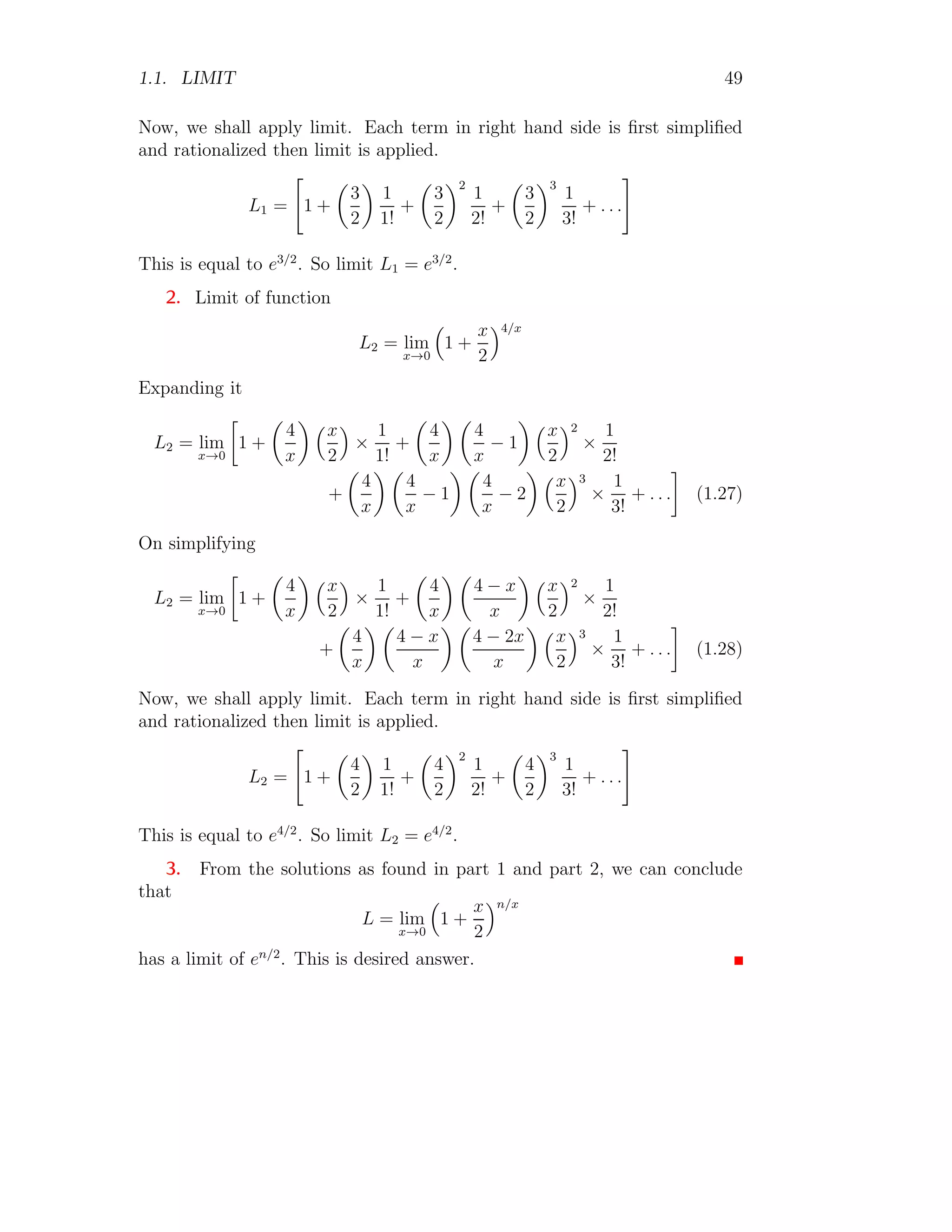 1.1. LIMIT 49
Now, we shall apply limit. Each term in right hand side is first simplified
and rationalized then limit is applied.
L1 =

1 +

3
2

1
1!
+

3
2
2
1
2!
+

3
2
3
1
3!
+ . . .
#
This is equal to e3/2
. So limit L1 = e3/2
.
2. Limit of function
L2 = lim
x→0

1 +
x
2
4/x
Expanding it
L2 = lim
x→0

1 +

4
x
 x
2

×
1
1!
+

4
x
 
4
x
− 1
 x
2
2
×
1
2!
+

4
x
 
4
x
− 1
 
4
x
− 2
 x
2
3
×
1
3!
+ . . .

(1.27)
On simplifying
L2 = lim
x→0

1 +

4
x
 x
2

×
1
1!
+

4
x
 
4 − x
x
 x
2
2
×
1
2!
+

4
x
 
4 − x
x
 
4 − 2x
x
 x
2
3
×
1
3!
+ . . .

(1.28)
Now, we shall apply limit. Each term in right hand side is first simplified
and rationalized then limit is applied.
L2 =

1 +

4
2

1
1!
+

4
2
2
1
2!
+

4
2
3
1
3!
+ . . .
#
This is equal to e4/2
. So limit L2 = e4/2
.
3. From the solutions as found in part 1 and part 2, we can conclude
that
L = lim
x→0

1 +
x
2
n/x
has a limit of en/2
. This is desired answer.
 