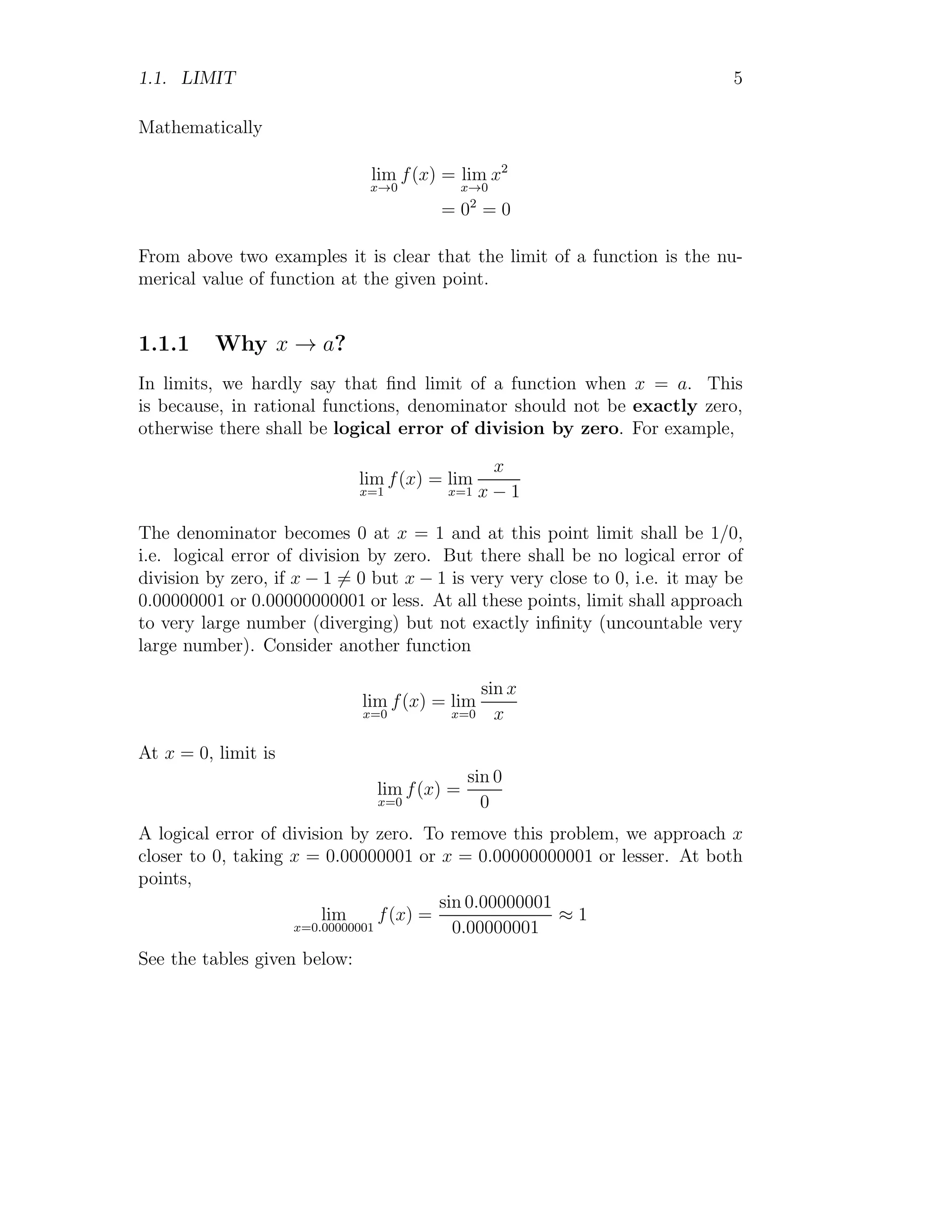 1.1. LIMIT 5
Mathematically
lim
x→0
f(x) = lim
x→0
x2
= 02
= 0
From above two examples it is clear that the limit of a function is the nu-
merical value of function at the given point.
1.1.1 Why x → a?
In limits, we hardly say that find limit of a function when x = a. This
is because, in rational functions, denominator should not be exactly zero,
otherwise there shall be logical error of division by zero. For example,
lim
x=1
f(x) = lim
x=1
x
x − 1
The denominator becomes 0 at x = 1 and at this point limit shall be 1/0,
i.e. logical error of division by zero. But there shall be no logical error of
division by zero, if x − 1 6= 0 but x − 1 is very very close to 0, i.e. it may be
0.00000001 or 0.00000000001 or less. At all these points, limit shall approach
to very large number (diverging) but not exactly infinity (uncountable very
large number). Consider another function
lim
x=0
f(x) = lim
x=0
sin x
x
At x = 0, limit is
lim
x=0
f(x) =
sin 0
0
A logical error of division by zero. To remove this problem, we approach x
closer to 0, taking x = 0.00000001 or x = 0.00000000001 or lesser. At both
points,
lim
x=0.00000001
f(x) =
sin 0.00000001
0.00000001
≈ 1
See the tables given below:
 