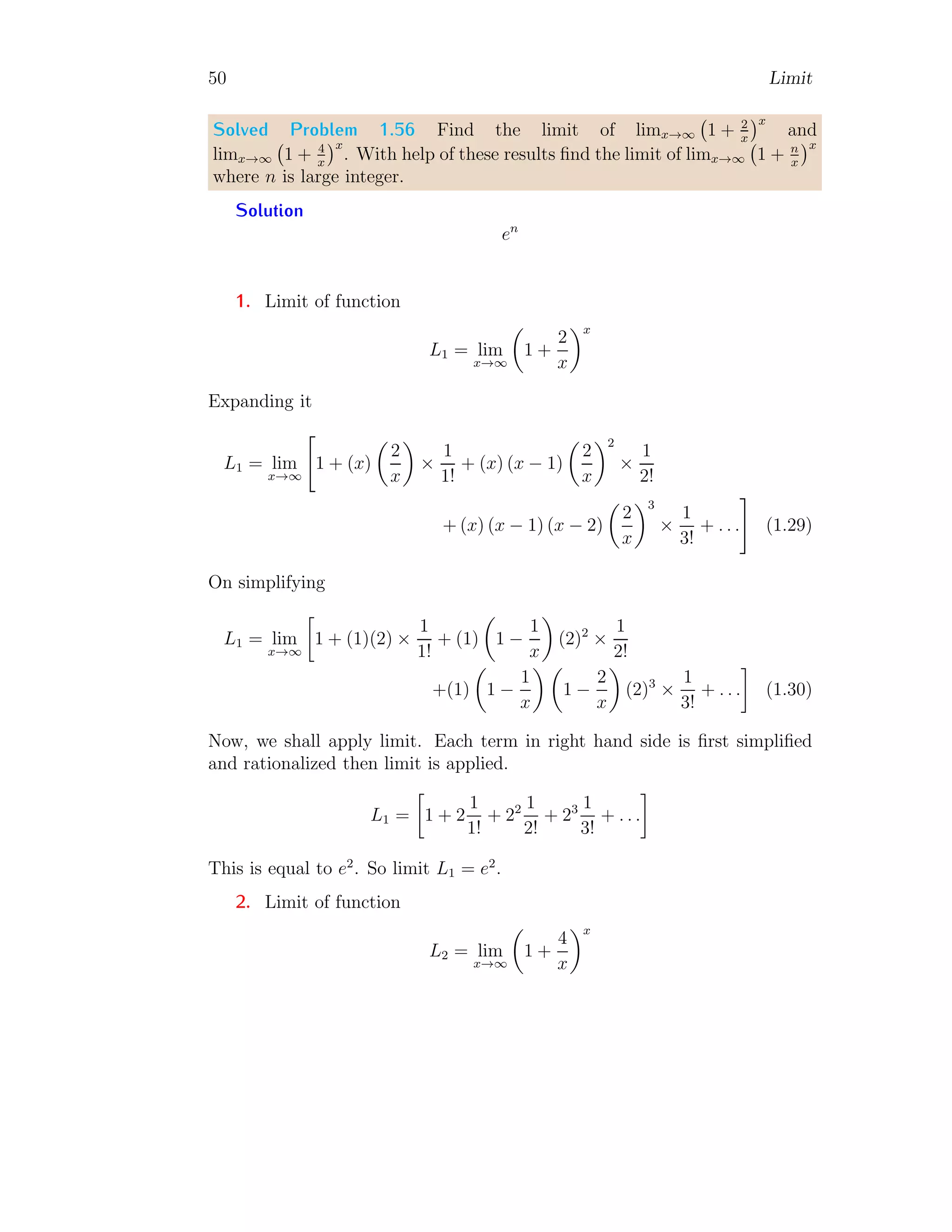 50 Limit
Solved Problem 1.56 Find the limit of limx→∞ 1 + 2
x
x
and
limx→∞ 1 + 4
x
x
. With help of these results find the limit of limx→∞ 1 + n
x
x
where n is large integer.
Solution
en
1. Limit of function
L1 = lim
x→∞

1 +
2
x
x
Expanding it
L1 = lim
x→∞

1 + (x)

2
x

×
1
1!
+ (x) (x − 1)

2
x
2
×
1
2!
+ (x) (x − 1) (x − 2)

2
x
3
×
1
3!
+ . . .
#
(1.29)
On simplifying
L1 = lim
x→∞

1 + (1)(2) ×
1
1!
+ (1)

1 −
1
x

(2)2
×
1
2!
+(1)

1 −
1
x
 
1 −
2
x

(2)3
×
1
3!
+ . . .

(1.30)
Now, we shall apply limit. Each term in right hand side is first simplified
and rationalized then limit is applied.
L1 =

1 + 2
1
1!
+ 22 1
2!
+ 23 1
3!
+ . . .

This is equal to e2
. So limit L1 = e2
.
2. Limit of function
L2 = lim
x→∞

1 +
4
x
x
 