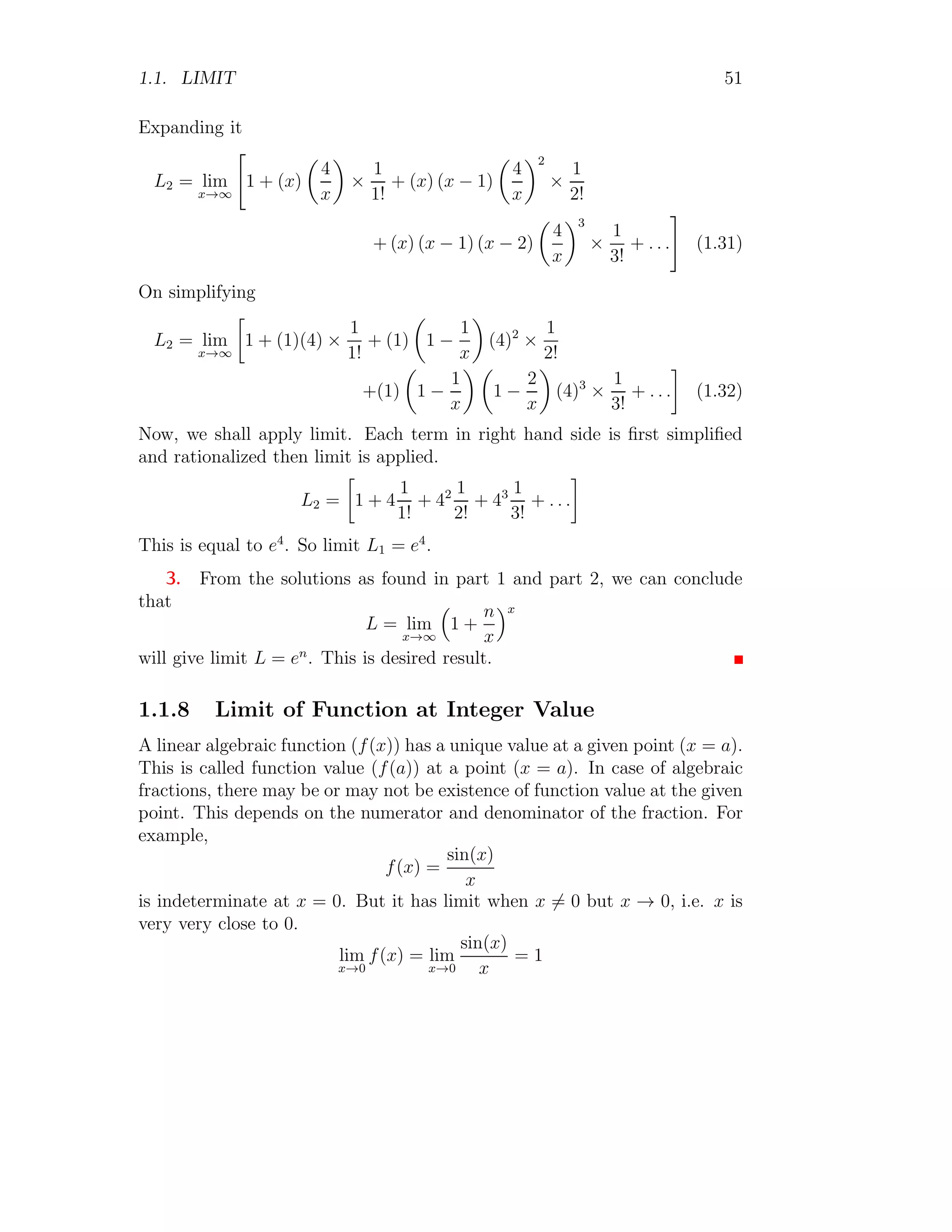 1.1. LIMIT 51
Expanding it
L2 = lim
x→∞

1 + (x)

4
x

×
1
1!
+ (x) (x − 1)

4
x
2
×
1
2!
+ (x) (x − 1) (x − 2)

4
x
3
×
1
3!
+ . . .
#
(1.31)
On simplifying
L2 = lim
x→∞

1 + (1)(4) ×
1
1!
+ (1)

1 −
1
x

(4)2
×
1
2!
+(1)

1 −
1
x
 
1 −
2
x

(4)3
×
1
3!
+ . . .

(1.32)
Now, we shall apply limit. Each term in right hand side is first simplified
and rationalized then limit is applied.
L2 =

1 + 4
1
1!
+ 42 1
2!
+ 43 1
3!
+ . . .

This is equal to e4
. So limit L1 = e4
.
3. From the solutions as found in part 1 and part 2, we can conclude
that
L = lim
x→∞

1 +
n
x
x
will give limit L = en
. This is desired result.
1.1.8 Limit of Function at Integer Value
A linear algebraic function (f(x)) has a unique value at a given point (x = a).
This is called function value (f(a)) at a point (x = a). In case of algebraic
fractions, there may be or may not be existence of function value at the given
point. This depends on the numerator and denominator of the fraction. For
example,
f(x) =
sin(x)
x
is indeterminate at x = 0. But it has limit when x 6= 0 but x → 0, i.e. x is
very very close to 0.
lim
x→0
f(x) = lim
x→0
sin(x)
x
= 1
 