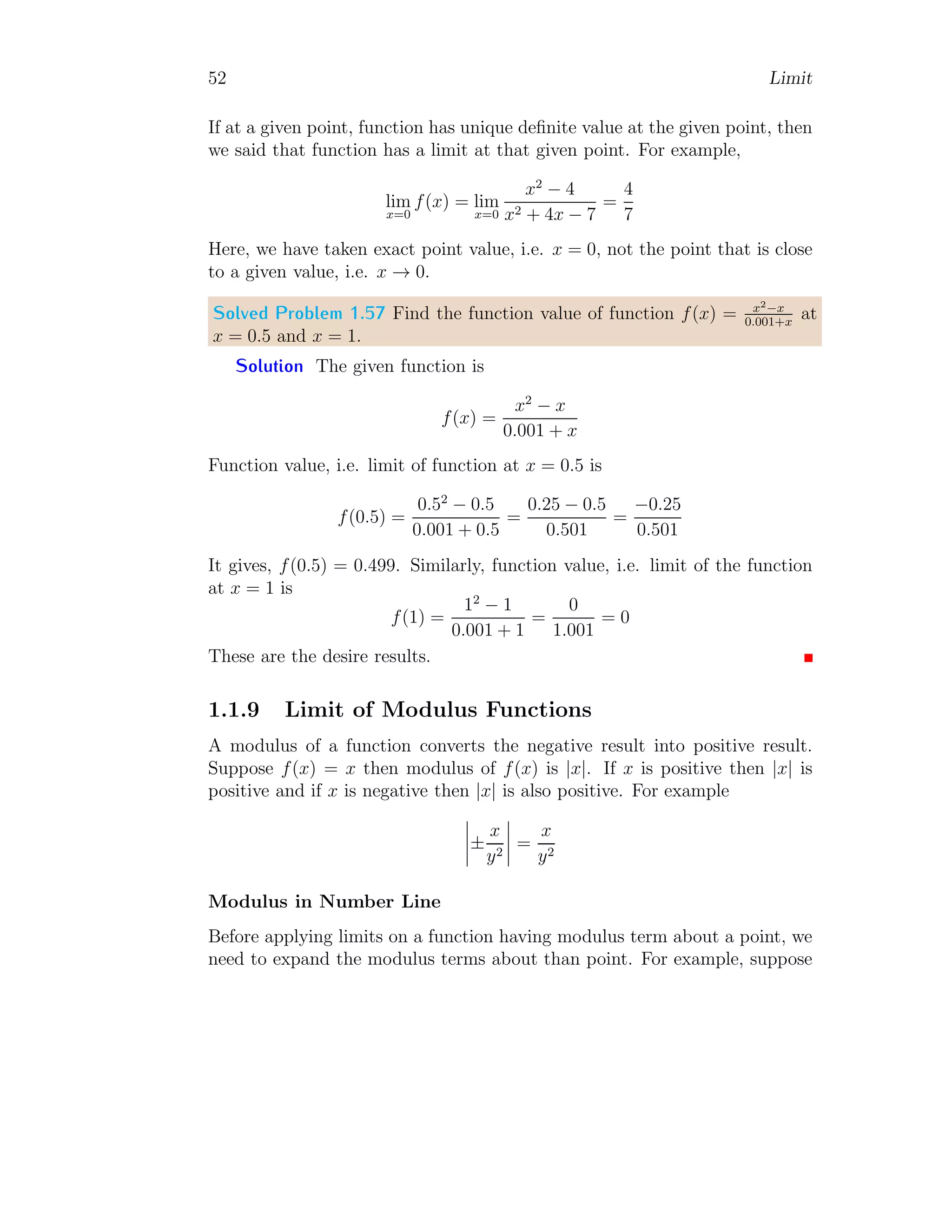 52 Limit
If at a given point, function has unique definite value at the given point, then
we said that function has a limit at that given point. For example,
lim
x=0
f(x) = lim
x=0
x2
− 4
x2 + 4x − 7
=
4
7
Here, we have taken exact point value, i.e. x = 0, not the point that is close
to a given value, i.e. x → 0.
Solved Problem 1.57 Find the function value of function f(x) = x2−x
0.001+x
at
x = 0.5 and x = 1.
Solution The given function is
f(x) =
x2
− x
0.001 + x
Function value, i.e. limit of function at x = 0.5 is
f(0.5) =
0.52
− 0.5
0.001 + 0.5
=
0.25 − 0.5
0.501
=
−0.25
0.501
It gives, f(0.5) = 0.499. Similarly, function value, i.e. limit of the function
at x = 1 is
f(1) =
12
− 1
0.001 + 1
=
0
1.001
= 0
These are the desire results.
1.1.9 Limit of Modulus Functions
A modulus of a function converts the negative result into positive result.
Suppose f(x) = x then modulus of f(x) is |x|. If x is positive then |x| is
positive and if x is negative then |x| is also positive. For example
 