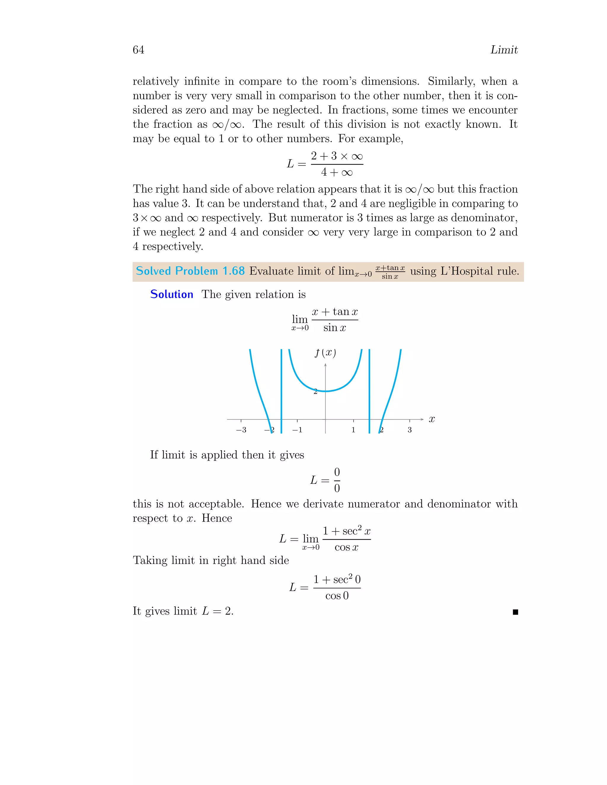 56 Limit
2
4
6
1 2 3 4 5
x
f(x)
The limit of given function is
lim
x→0.5
f(x) = lim
x→0.5
|x − 1|
x
sin(|1 − x|)
Expanding the modulus part of the above relation for the limit point.
lim
x→0.5
f(x) = lim
x→0.5
1 − x
x
sin(1 − x)
Substituting the value of limit, we have
lim
x→0.5
f(x) =
1 − 0.5
0.5
sin(1 − 0.5) = 0.479
This is the limit at the given point.
1.1.10 Limit of Derivative Type Functions
Suppose an expression of type
f(x) =
xn
− an
x − a
(1.36)
Limit of the expression about the point x → a is given by
lim
x→a
f(x) = lim
x→a
xn
− an
x − a
(1.37)
Expansion of (xn
− an
) is
(xn
− an
) = (x − a) xn−1
+ xn−2
y + . . . + xyn−2
+ yn−1

(1.38)
 