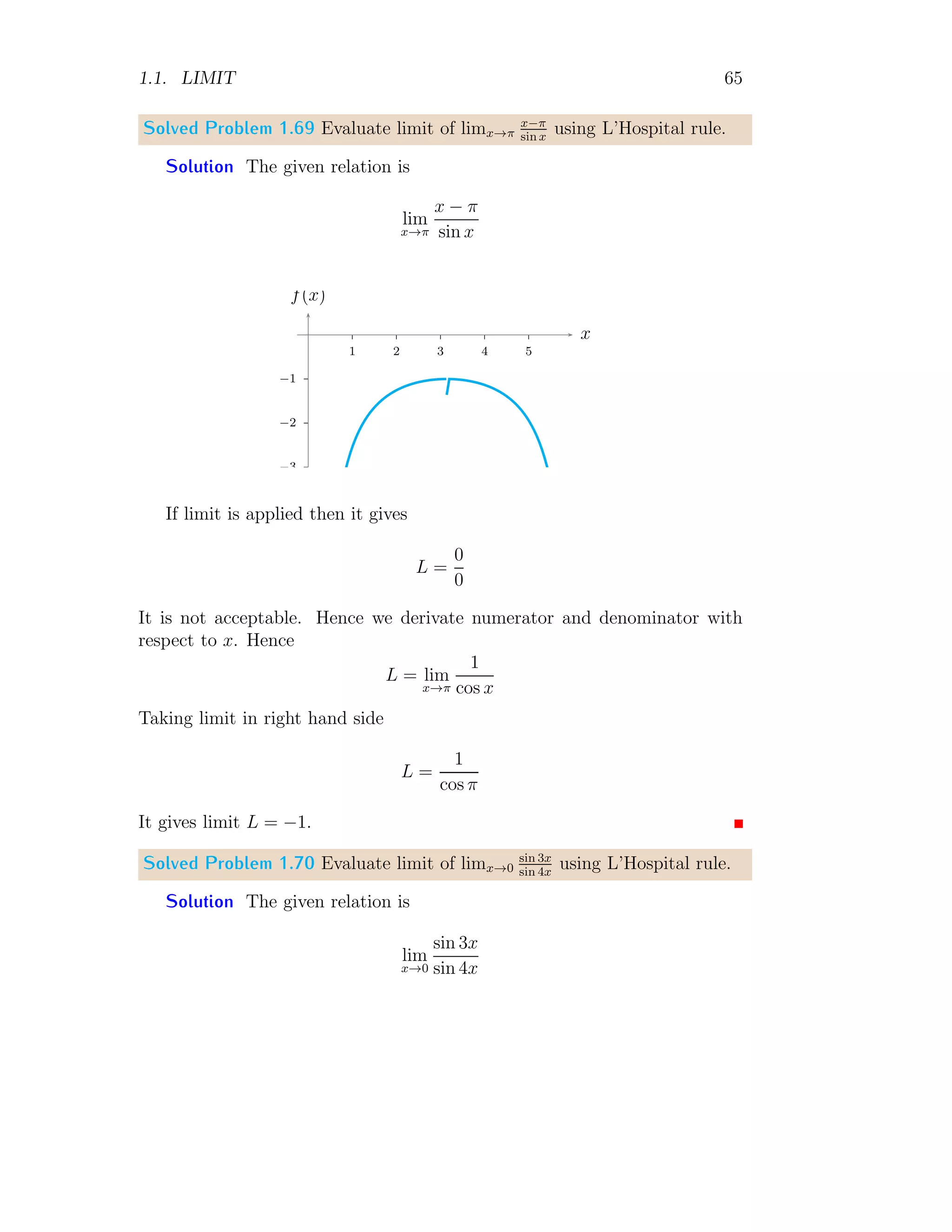 1.1. LIMIT 57
From above two relations
lim
x→a
f(x) = lim
x→a
(x − a) (xn−1
+ xn−2
a + . . . + xan−2
+ an−1
)
(x − a)
On simplification and taking limit
lim
x→a
f(x) = nan−1
(1.39)
This relation can be used to get limits of expression type (1.36).
Solved Problem 1.60 Find the limit of limx→2
x10−1024
x−2
.
Solution The expression is
f(x) =
x10
− 1024
x − 2
Limit of the expression about point x → 2
lim
x→a
f(x) = lim
x→a
x10
− 1024
x − 2
Right hand side of above equation is in form of xn−an
x−a
if it is arranged like
lim
x→2
f(x) = lim
x→2
x10
− 210
x − 2
Taking limit
lim
x→2
f(x) = 10 × 29
It is required answer.
Solved Problem 1.61 Evaluate limk→1
k0.5−1
k−1
.
Solution Given
L = lim
k→1
k0.5
− 1
k − 1
Simplifying right hand side, we have
L = lim
k→1
k0.5
− 1
(k0.5 − 1)(k0.5 + 1)
= lim
k→1
1
k0.5 + 1
 