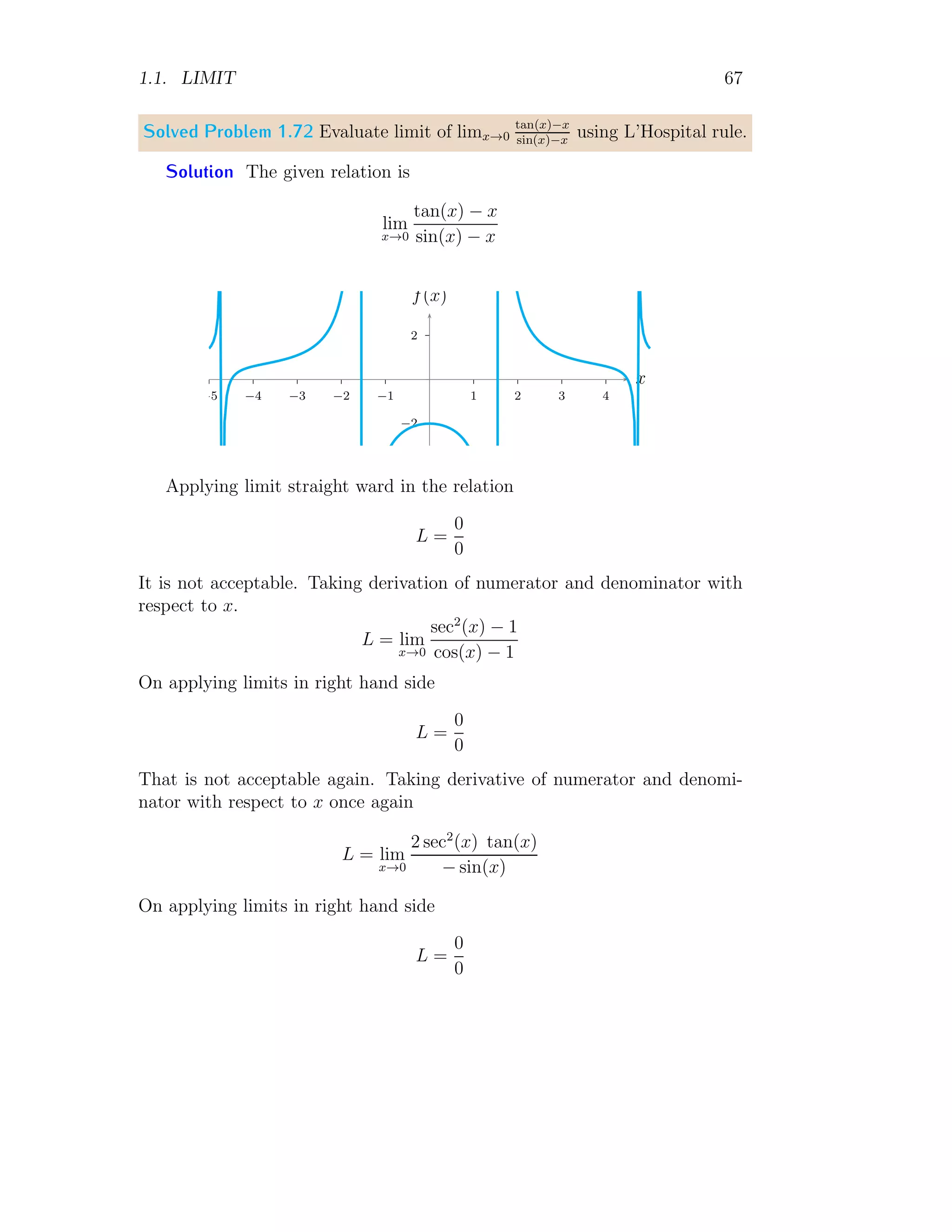 1.1. LIMIT 59
Applying the relation (1.39) in above equation.
lim
x→0
f(x) =
1
2
a2
1
2
−1
=
1
2a
(1.41)
This is limit of given expression. Limits of expressions can be obtained by
substituting a variable by another variable. Again, if a is negative constant
then limit will be ∞.
Solved Problem 1.63 Evaluate limk→0
√
k+1−1
k
.
Solution This problem can be evaluated by two methods.
Reduction Method Given
L = lim
k→0
√
k + 1 − 1
k
Multiply numerator and denominator by
√
k + 1 + 1 in right hand side.
L = lim
k→0
√
k + 1 − 1
k
×
√
k + 1 + 1
√
k + 1 + 1
It gives
L = lim
k→0
k + 1 − 1
k(
√
k + 1 + 1)
= lim
k→0
1
√
k + 1 + 1
Applying limit, we have L = 0.5. We have taken positive root of
√
0 + 1.
Substitution Method Given
L = lim
k→0
√
k + 1 − 1
k
Substitute k + 1 = t, we get k = t − 1. The corresponding limit point will
be found when k = 0, t = 1. Now,
L = lim
t→1
√
t − 1
t − 1
= lim
t→1
√
t − 1
(
√
t − 1)(
√
t + 1)
= lim
t→1
1
√
t + 1
Applying limit, we have L = 0.5. We have taken positive root of
√
t.
 