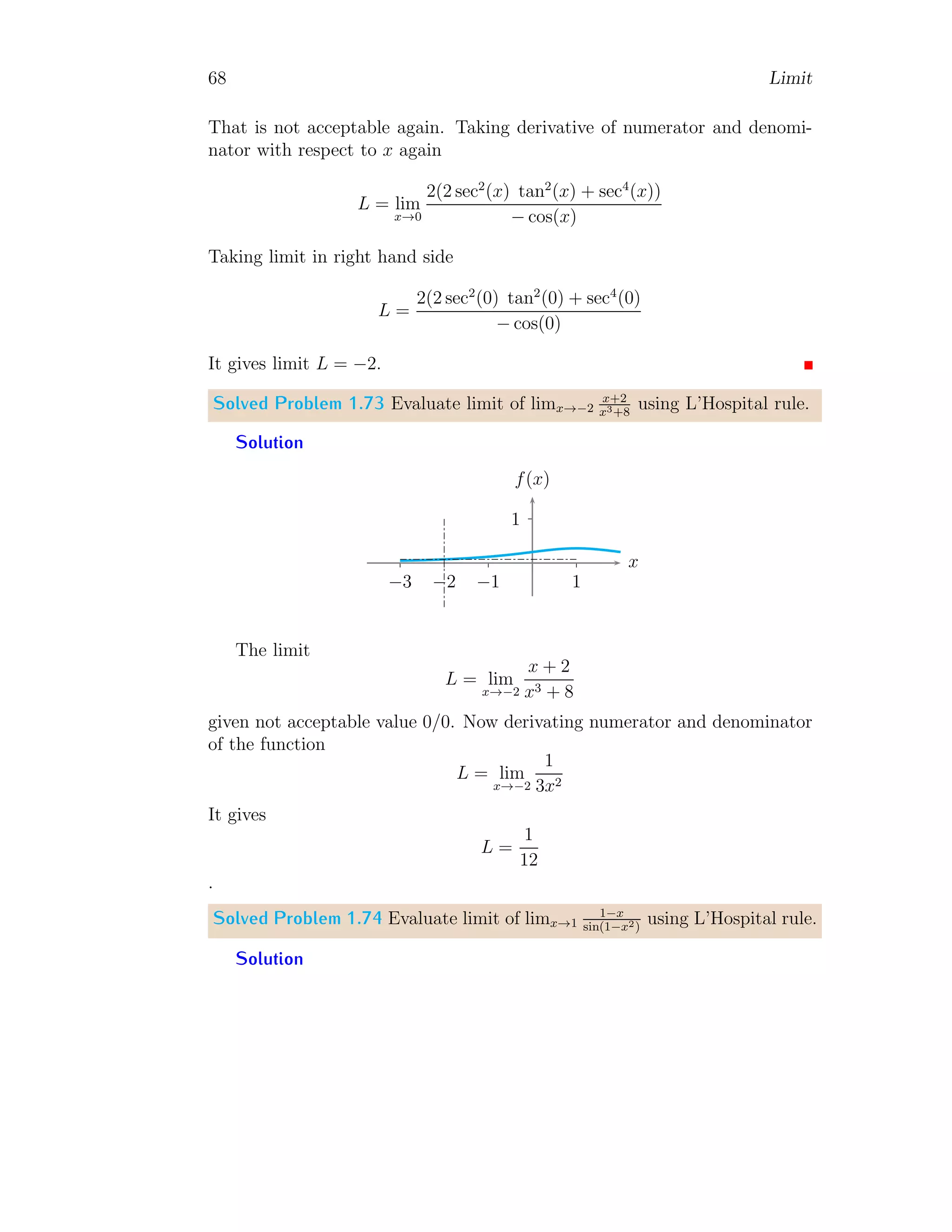 60 Limit
Solved Problem 1.64 Evaluate limj→0
(j+4)2−16
j
.
Solution
L = lim
j→0
(j + 4)2
− 16
j
Substitute j + 4 = t, we get j = t − 4. The corresponding limit point will be
found when j = 0, t = 4. Now,
L = lim
t→4
t2
− 16
t − 4
= lim
t→4
(t − 4)(t + 4)
t − 4
= lim
t→4
t + 4
Applying limit, we have L = 8.
1.1.12 Limit of Piece-wise Functions
A function in which subfunctions are conditionally defined about a given
point is called piecewise function.
f(x) =



f1(x) when x  0
f2(x) when x = 0
f2(x) when x  0
In this function, three subfunctions are given under the condition of its in-
dependent variable x. Function f1 is applicable when value of x  0, f2 is
applicable when x = 0 and f3 is applicable when x  0. A limit is always
calculated at the exact point, ie x = c (a point where independent variable
is equal to). Here c = 0. Left hand limit is where x  c and right hand
limit is where x  c. If left hand limit, point limit and right hand limit of a
piecewise function are equal then function is continuous at the given point.
Solved Problem 1.65 Find the limits of the function
f(x) =



x − 1 when x  0
x when x = 0
x + 1 when x  0
Solution
 