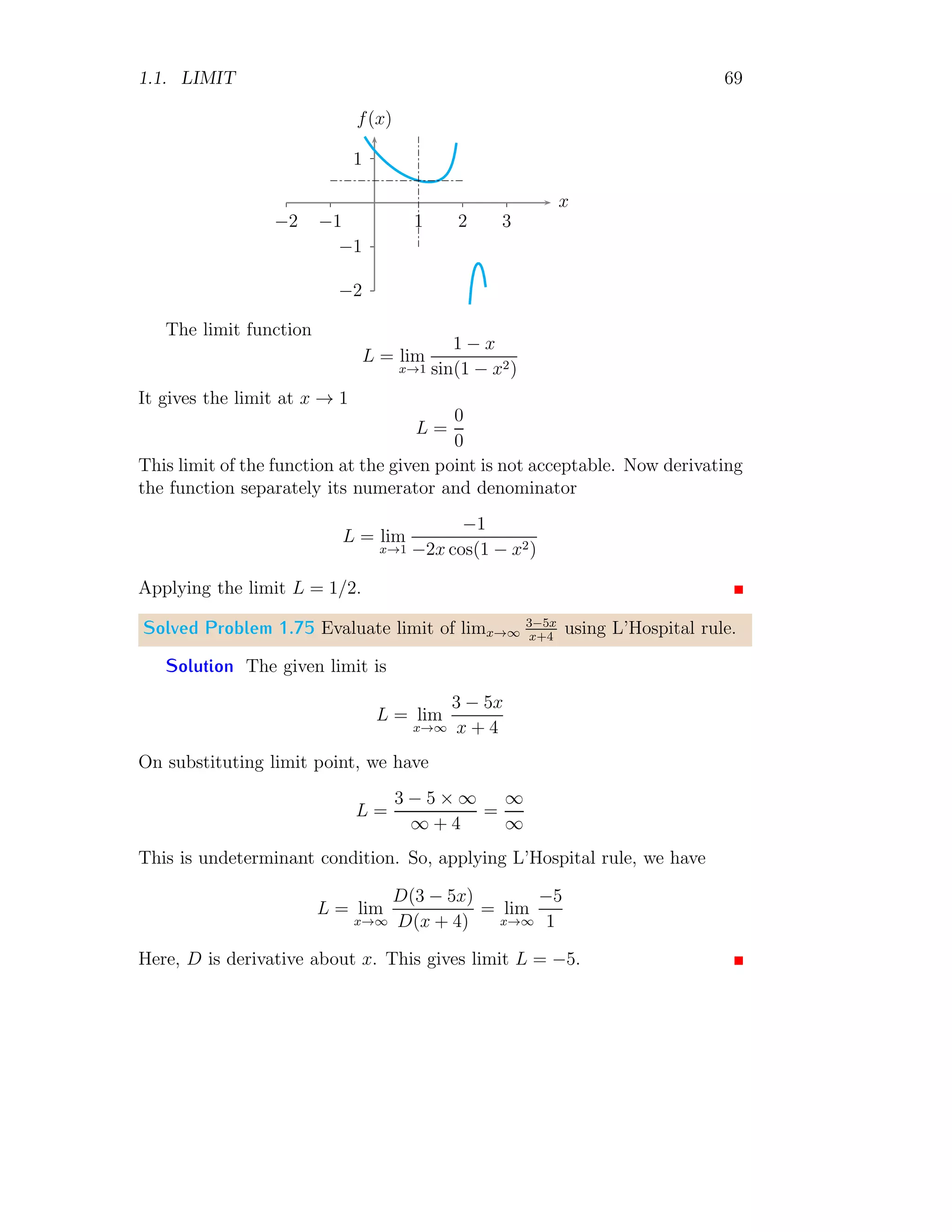 1.1. LIMIT 61
2
−2
1 2 3
−1
−2
−3
−4
x
f(x)
Point Limit When x = 0, the function is f(x) = x. In this case x = 0
and limit of function is
L [f(x)] = lim
x→0
x = 0
Right Hand Limit When x approach to zero from right hand side, function
is f(x) = x + 1. In this case
L+
[f(x)] = lim
x→0+
x + 1 = 1
Left Hand Limit When x approach to zero from left hand side, function
is f(x) = x − 1. In this case
L−
[f(x)] = lim
x→0−
x − 1 = −1
It gives that all three limits are not equal.
Solved Problem 1.66 Find the limits of the function
f(x) =

x2
when x ≤ 0
x when x  0
Solution
2
−2
1 2
−1
−2
−3
x
f(x)
 