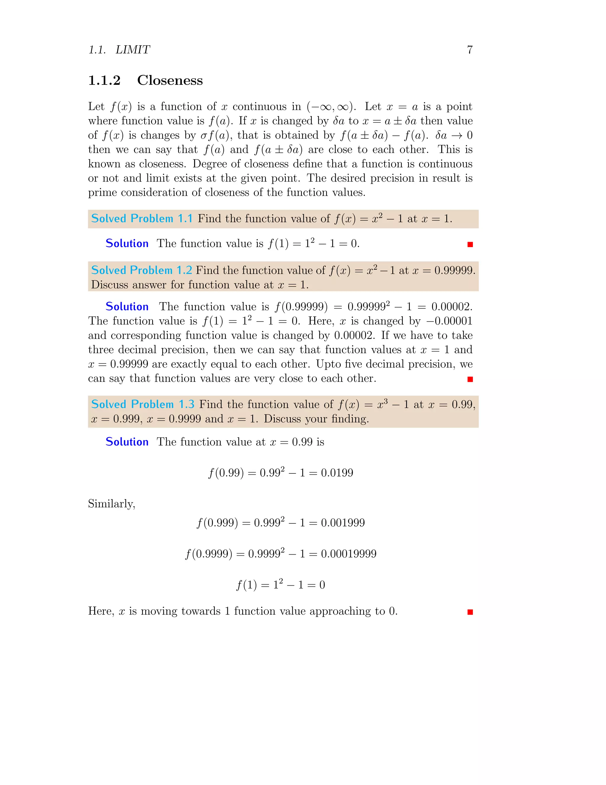 1.1. LIMIT 7
1.1.2 Closeness
Let f(x) is a function of x continuous in (−∞, ∞). Let x = a is a point
where function value is f(a). If x is changed by δa to x = a ± δa then value
of f(x) is changes by σf(a), that is obtained by f(a ± δa) − f(a). δa → 0
then we can say that f(a) and f(a ± δa) are close to each other. This is
known as closeness. Degree of closeness define that a function is continuous
or not and limit exists at the given point. The desired precision in result is
prime consideration of closeness of the function values.
Solved Problem 1.1 Find the function value of f(x) = x2
− 1 at x = 1.
Solution The function value is f(1) = 12
− 1 = 0.
Solved Problem 1.2 Find the function value of f(x) = x2
−1 at x = 0.99999.
Discuss answer for function value at x = 1.
Solution The function value is f(0.99999) = 0.999992
− 1 = 0.00002.
The function value is f(1) = 12
− 1 = 0. Here, x is changed by −0.00001
and corresponding function value is changed by 0.00002. If we have to take
three decimal precision, then we can say that function values at x = 1 and
x = 0.99999 are exactly equal to each other. Upto five decimal precision, we
can say that function values are very close to each other.
Solved Problem 1.3 Find the function value of f(x) = x3
− 1 at x = 0.99,
x = 0.999, x = 0.9999 and x = 1. Discuss your finding.
Solution The function value at x = 0.99 is
f(0.99) = 0.992
− 1 = 0.0199
Similarly,
f(0.999) = 0.9992
− 1 = 0.001999
f(0.9999) = 0.99992
− 1 = 0.00019999
f(1) = 12
− 1 = 0
Here, x is moving towards 1 function value approaching to 0.
 