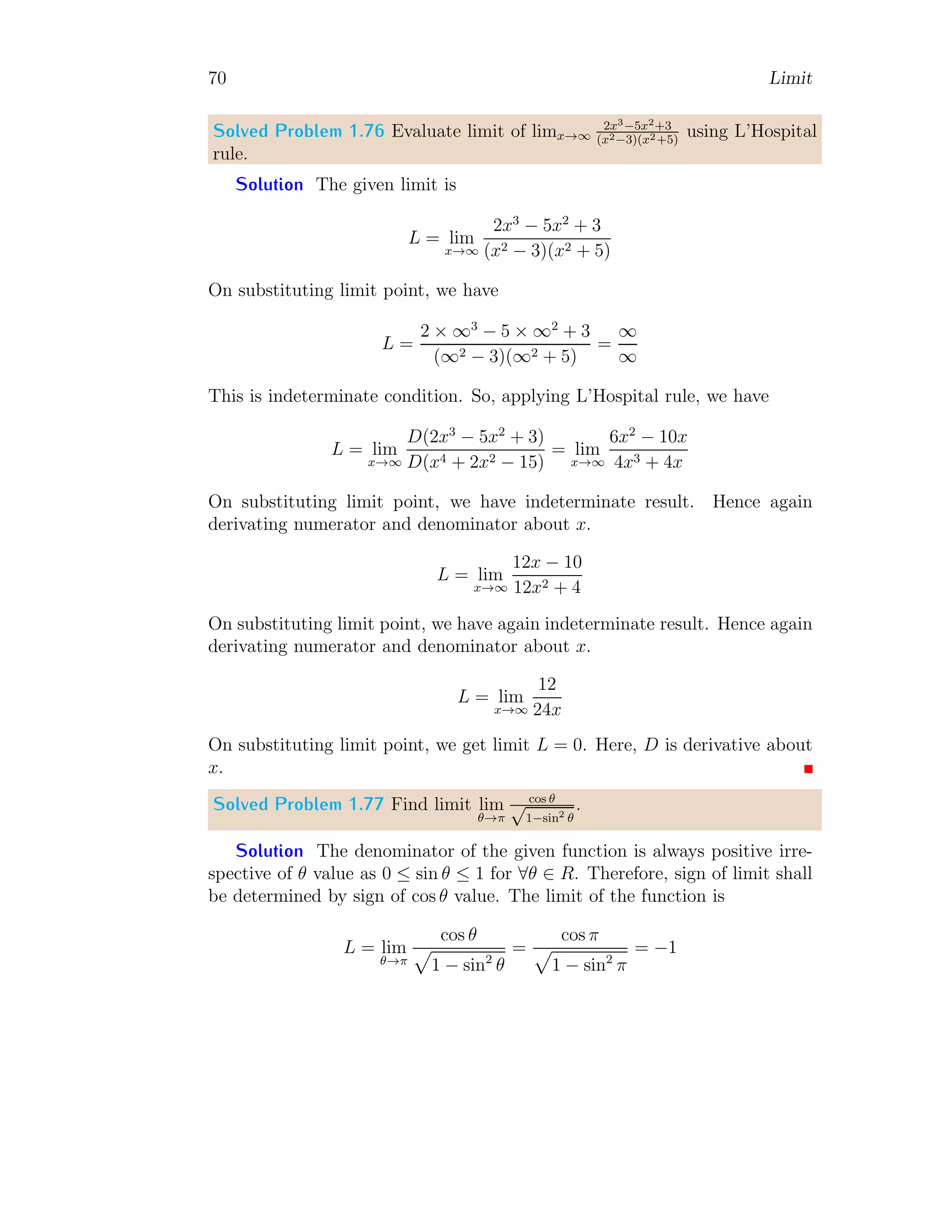 62 Limit
Point Limit When x = 0, the function is f(x) = x2
. In this case x = 0
and limit of function is
L [f(x)] = lim
x→0
x2
= 0
Right Hand Limit When x approach to zero from right hand side, function
is f(x) = x. In this case
L+
[f(x)] = lim
x→0+
x = 0
Left Hand Limit When x approach to zero from left hand side, function
is f(x) = x2
. In this case
L−
[f(x)] = lim
x→0−
x2
= 0
It gives that all three limits are equal.
Solved Problem 1.67 If
f(x) =



x + 1 when x  0
x when x = 0
x + 1 when x  0
then find the limit of the function at x → 2.
Solution
2
4
1 2 3 4
−1
−2
−3
x
f(x)
bc
As we know that to find the limit, at x → 2, i.e. about the point x = 2, we
shall get the point limit, right hand side limit and left hand side limit of the
function about this point. From the given function, for x = 2, the applicable
 