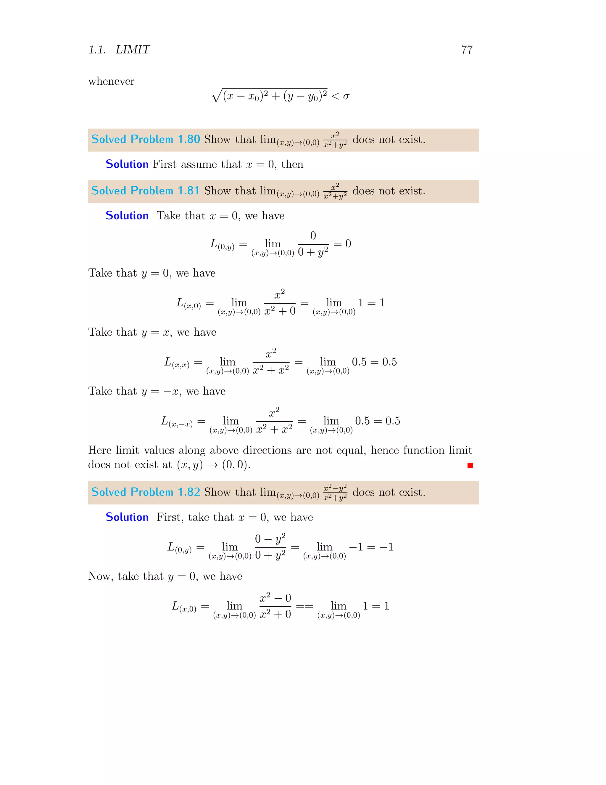 1.1. LIMIT 69
1
−1
−2
1 2 3
−1
−2
x
f(x)
The limit function
L = lim
x→1
1 − x
sin(1 − x2)
It gives the limit at x → 1
L =
0
0
This limit of the function at the given point is not acceptable. Now derivating
the function separately its numerator and denominator
L = lim
x→1
−1
−2x cos(1 − x2)
Applying the limit L = 1/2.
Solved Problem 1.75 Evaluate limit of limx→∞
3−5x
x+4
using L’Hospital rule.
Solution The given limit is
L = lim
x→∞
3 − 5x
x + 4
On substituting limit point, we have
L =
3 − 5 × ∞
∞ + 4
=
∞
∞
This is undeterminant condition. So, applying L’Hospital rule, we have
L = lim
x→∞
D(3 − 5x)
D(x + 4)
= lim
x→∞
−5
1
Here, D is derivative about x. This gives limit L = −5.
 