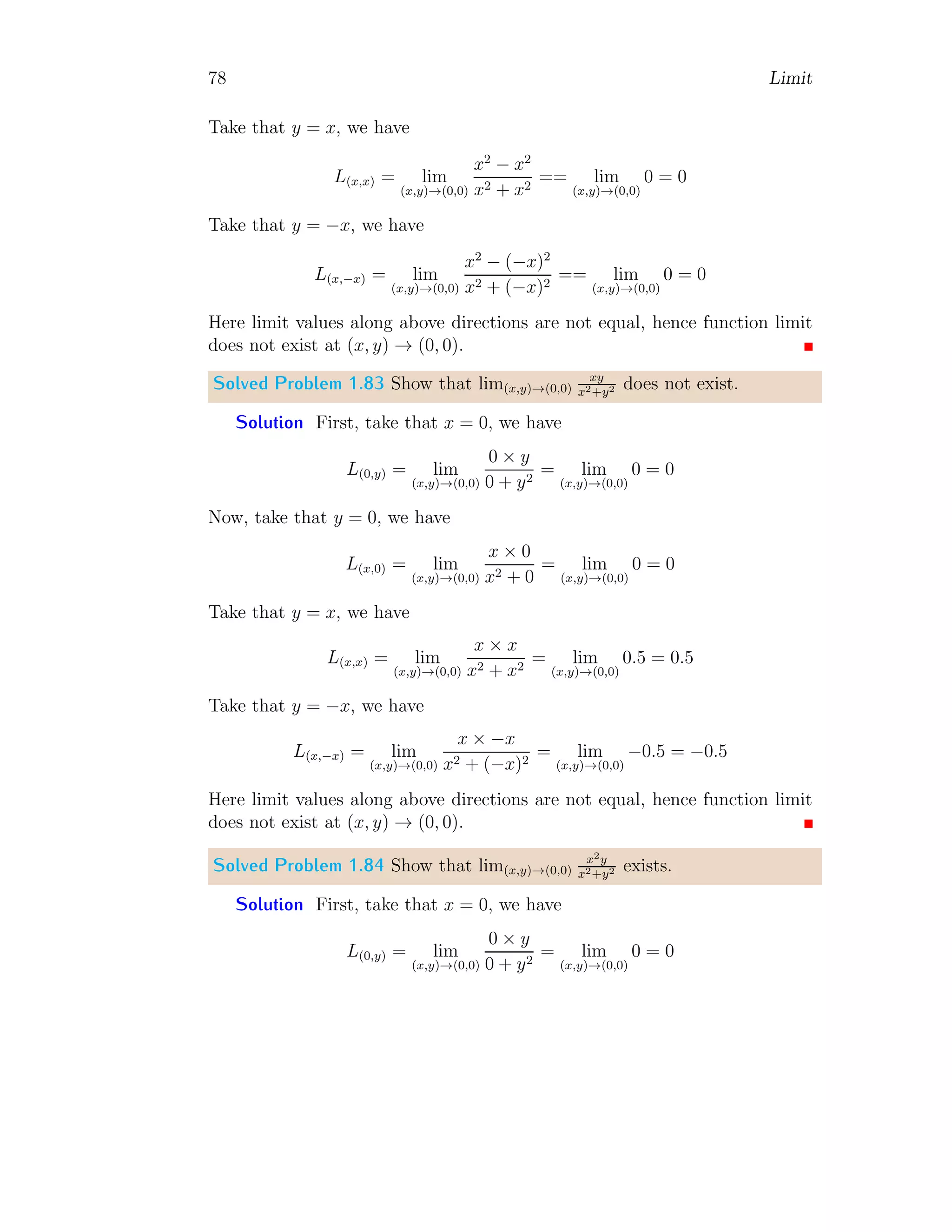 70 Limit
Solved Problem 1.76 Evaluate limit of limx→∞
2x3−5x2+3
(x2−3)(x2+5)
using L’Hospital
rule.
Solution The given limit is
L = lim
x→∞
2x3
− 5x2
+ 3
(x2 − 3)(x2 + 5)
On substituting limit point, we have
L =
2 × ∞3
− 5 × ∞2
+ 3
(∞2 − 3)(∞2 + 5)
=
∞
∞
This is indeterminate condition. So, applying L’Hospital rule, we have
L = lim
x→∞
D(2x3
− 5x2
+ 3)
D(x4 + 2x2 − 15)
= lim
x→∞
6x2
− 10x
4x3 + 4x
On substituting limit point, we have indeterminate result. Hence again
derivating numerator and denominator about x.
L = lim
x→∞
12x − 10
12x2 + 4
On substituting limit point, we have again indeterminate result. Hence again
derivating numerator and denominator about x.
L = lim
x→∞
12
24x
On substituting limit point, we get limit L = 0. Here, D is derivative about
x.
Solved Problem 1.77 Find limit lim
θ→π
cos θ
√
1−sin2 θ
.
Solution The denominator of the given function is always positive irre-
spective of θ value as 0 ≤ sin θ ≤ 1 for ∀θ ∈ R. Therefore, sign of limit shall
be determined by sign of cos θ value. The limit of the function is
L = lim
θ→π
cos θ
p
1 − sin2
θ
=
cos π
p
1 − sin2
π
= −1
 