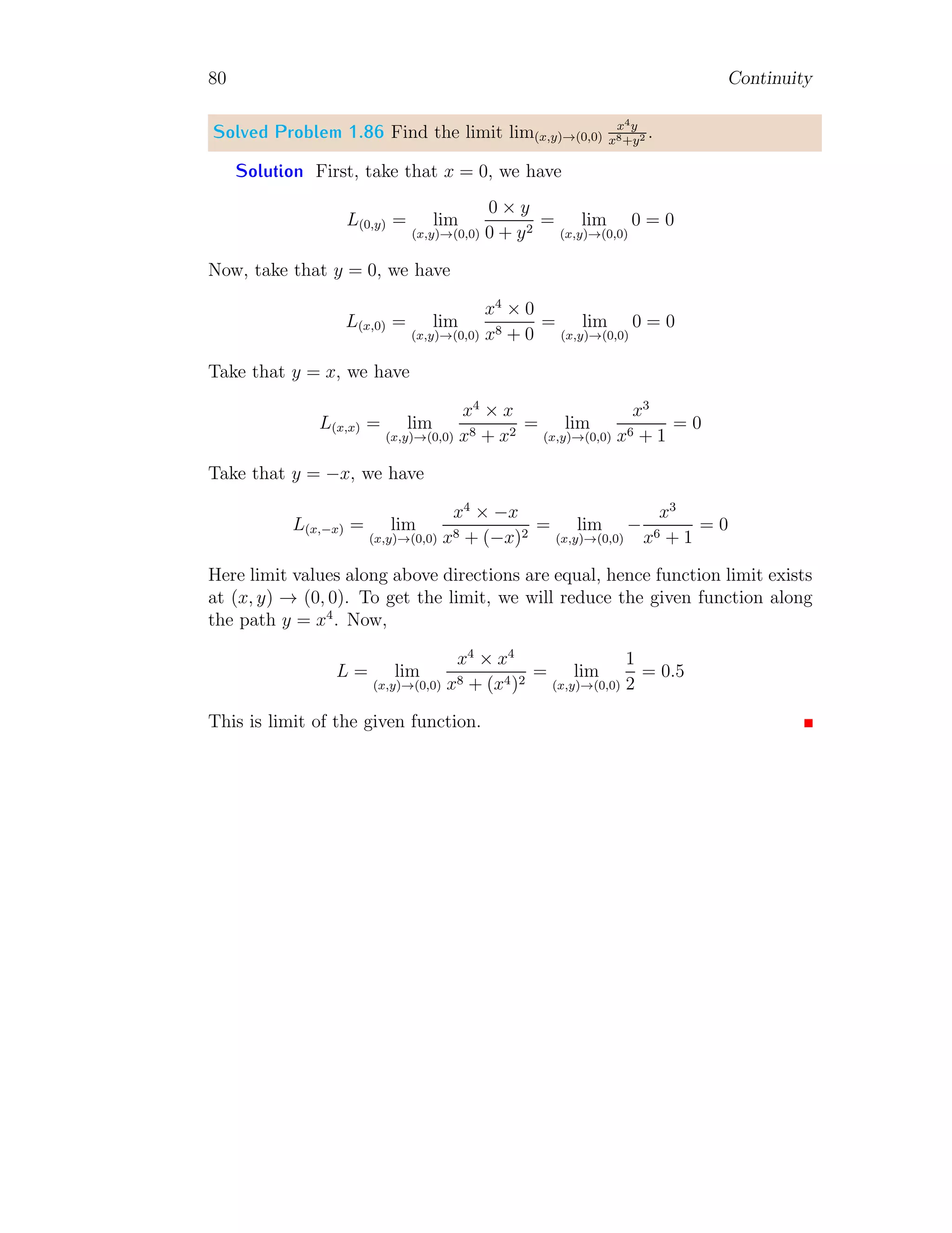 72 Limit
No, as −(y/x) gives no information about quadrant of point and −y/x tells
that point is in fourth quadrant. This is why, in trigonometric relations,
quadrants are very important. Similarly, in the given problem
L = lim
θ→π
cos θ
p
1 − sin2
θ
Both numerator and denominator has different quadrant characteristics. When
we move from θ = 0 to θ = π, sin θ remain positive while cos θ becomes pos-
itive to negative at π/2. At θ = π, there is not change in sign of cos θ but
sin θ has a transition from +ve to −ve. Due to this we can not simplify
the relation before substituting limit value. Hence, we have to find limit of
fraction at given limit point for numerator and denominator without solving
them. This problem shows that, sometimes graph method is more efficient
in finding roots than mathematical methods. L = −1 is correct theoretically
too. In second quadrant, (due to θ → π) cos θ is negative and
p
1 − sin2
θ is
always positive.
Solved Problem 1.78 Find limit lim
θ→π
sin θ
√
1−cos2 θ
.
Solution The denominator of the given function is always positive irre-
spective of θ value as 0 ≤ cos θ ≤ 1 for ∀θ ∈ R. Therefore, sign of limit shall
be determined by sign of sin θ value. The limit of the function is
L = lim
θ→π
sin θ
√
1 − cos2 θ
=
sin π
√
1 − cos2 π
=
0
0
This is indeterminate form of limit.
−2
−1
0
1
2
−4 −3 −2 −1 0 1 2 3 4
θ
=
−
π
2
θ
=
π
2
θ
=
π
On simplification method, limit will be +1. But it is not accepted here.
 