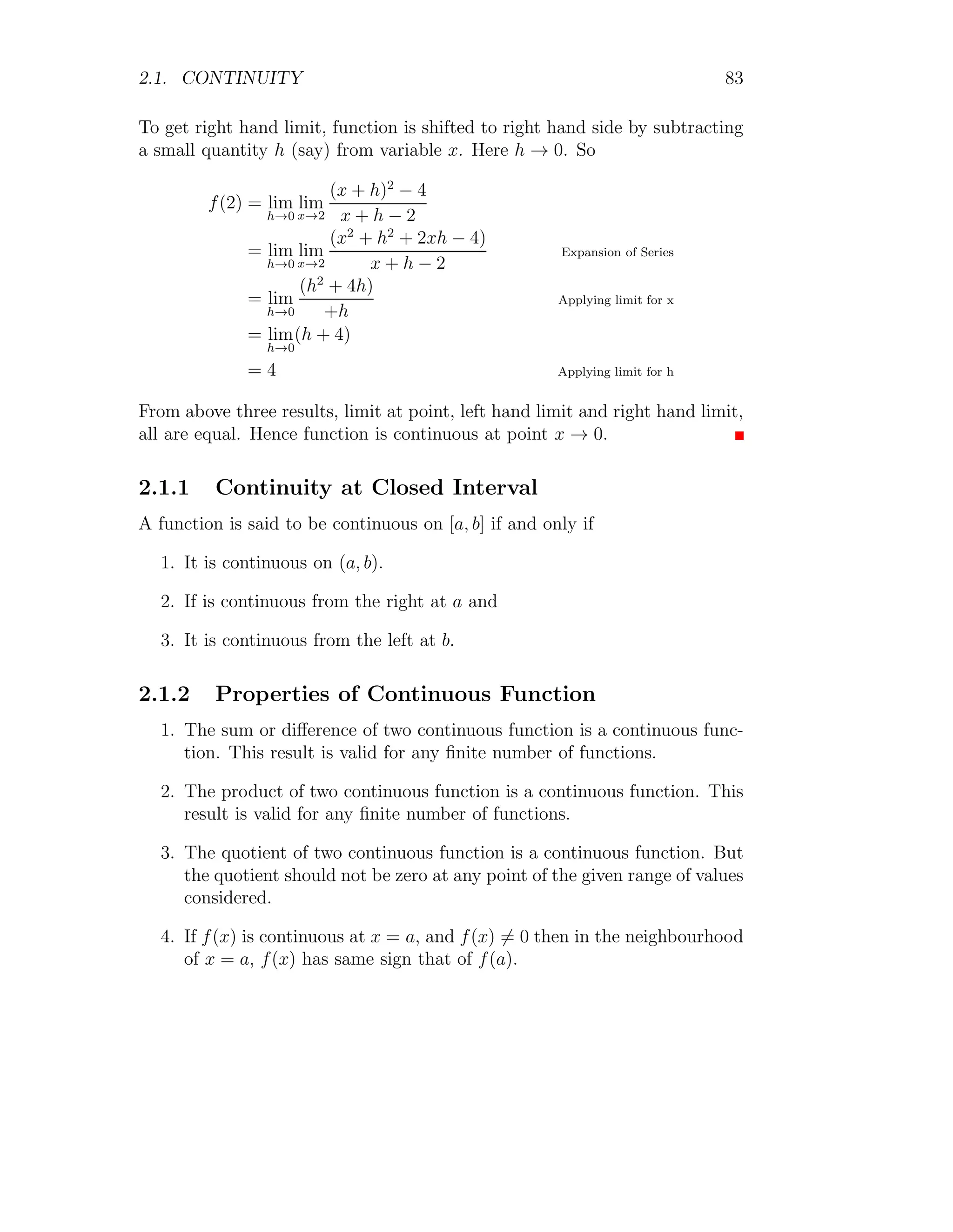 1.1. LIMIT 75
Similarly the limit of the function
h(x) = 1 −
x2
3
is
lim
x→0
g(x) = lim
x→0
1 −
x2
3
= 1
Here limits of g(x) and h(x) are same, hence from squeeze theorem, the limit
of the function f(x) must be 1.
1.1.15 Multi-variable Limit
1
In limits of single variable functions at a given point x = a, x is divided in
intervals on the number line, i.e. x varies from −∞ to +∞. Here, x always
lies in a straight line. While, in limit computation for two variables functions
at a given point (x, y) → (a, b), point is assumed in a disk placed in xy-plane.
In one variable function, for the limit point x0.
|x − x0|  σ
x
f(x)
b
x
bc
x0
|x − x0|
x
f(x)
b
x
bc
x0
x−
0 x+
0
It means that within the interval the distance of x from x0 is always less
than σ. For two variables functions, for the limit point (x0, y0)
p
(x − x0)2 + (y − y0)2  σ
1
Ref. by Brett Holland
 