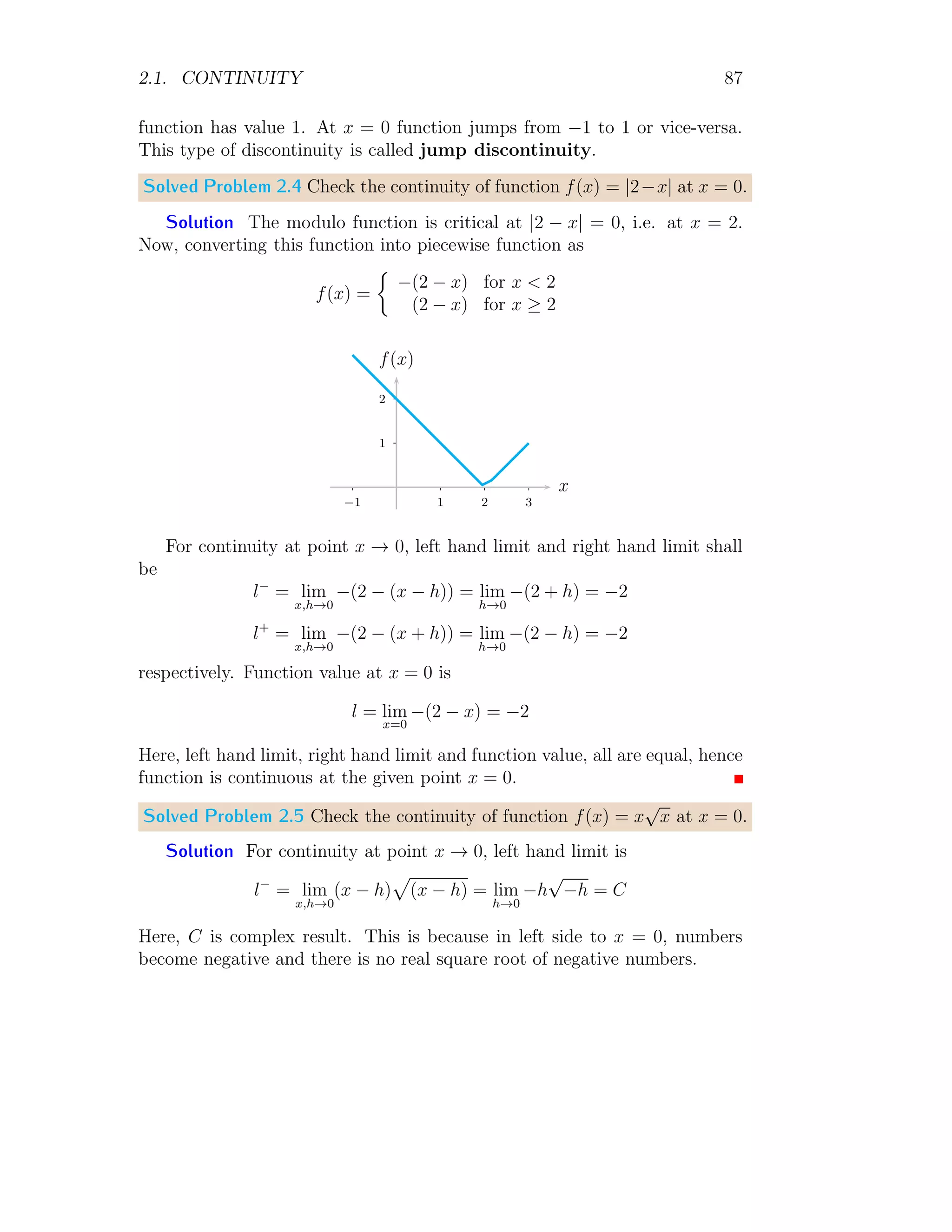 1.1. LIMIT 79
Now, take that y = 0, we have
L(x,0) = lim
(x,y)→(0,0)
x2
× 0
x2 + 0
= lim
(x,y)→(0,0)
0 = 0
Take that y = x, we have
L(x,x) = lim
(x,y)→(0,0)
x2
× x
x2 + x2
= lim
(x,y)→(0,0)
x = 0
Take that y = −x, we have
L(x,−x) = lim
(x,y)→(0,0)
x2
× −x
x2 + (−x)2
= lim
(x,y)→(0,0)
−x = 0
Here limit values along above directions are equal, hence function limit exists
at (x, y) → (0, 0).
Solved Problem 1.85 Show that lim(x,y)→(0,0)
3x2y
x2+y2 exists.
Solution First, take that x = 0, we have
L(0,y) = lim
(x,y)→(0,0)
3 × 0 × y
0 + y2
= lim
(x,y)→(0,0)
0 = 0
Now, take that y = 0, we have
L(x,0) = lim
(x,y)→(0,0)
3 × x2
× 0
x2 + 0
= lim
(x,y)→(0,0)
0 = 0
Take that y = x, we have
L(x,x) = lim
(x,y)→(0,0)
3 × x2
× x
x2 + x2
= lim
(x,y)→(0,0)
3x
2
= 0
Take that y = −x, we have
L(x,−x) = lim
(x,y)→(0,0)
3 × x2
× −x
x2 + (−x)2
= lim
(x,y)→(0,0)
−
3x
2
= 0
Here limit values along above directions are equal, hence function limit exists
at (x, y) → (0, 0).
 
