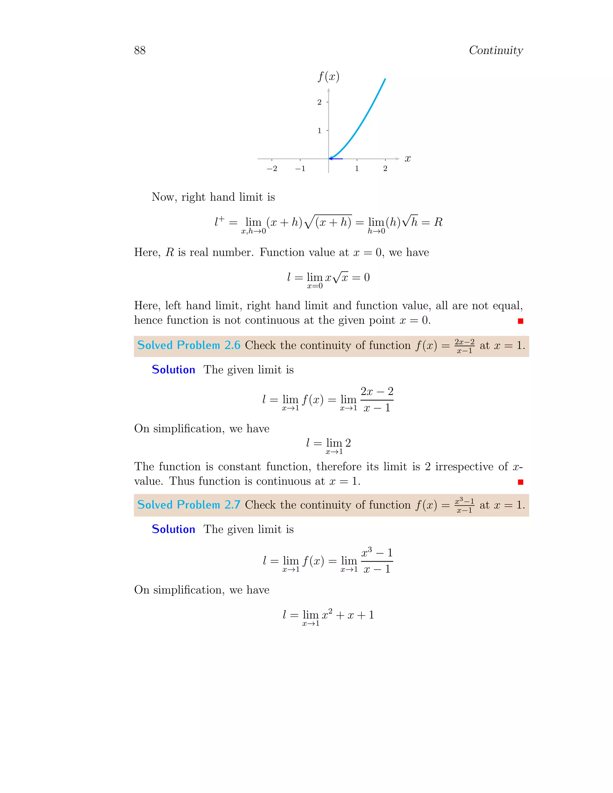 80 Continuity
Solved Problem 1.86 Find the limit lim(x,y)→(0,0)
x4y
x8+y2 .
Solution First, take that x = 0, we have
L(0,y) = lim
(x,y)→(0,0)
0 × y
0 + y2
= lim
(x,y)→(0,0)
0 = 0
Now, take that y = 0, we have
L(x,0) = lim
(x,y)→(0,0)
x4
× 0
x8 + 0
= lim
(x,y)→(0,0)
0 = 0
Take that y = x, we have
L(x,x) = lim
(x,y)→(0,0)
x4
× x
x8 + x2
= lim
(x,y)→(0,0)
x3
x6 + 1
= 0
Take that y = −x, we have
L(x,−x) = lim
(x,y)→(0,0)
x4
× −x
x8 + (−x)2
= lim
(x,y)→(0,0)
−
x3
x6 + 1
= 0
Here limit values along above directions are equal, hence function limit exists
at (x, y) → (0, 0). To get the limit, we will reduce the given function along
the path y = x4
. Now,
L = lim
(x,y)→(0,0)
x4
× x4
x8 + (x4)2
= lim
(x,y)→(0,0)
1
2
= 0.5
This is limit of the given function.
 
