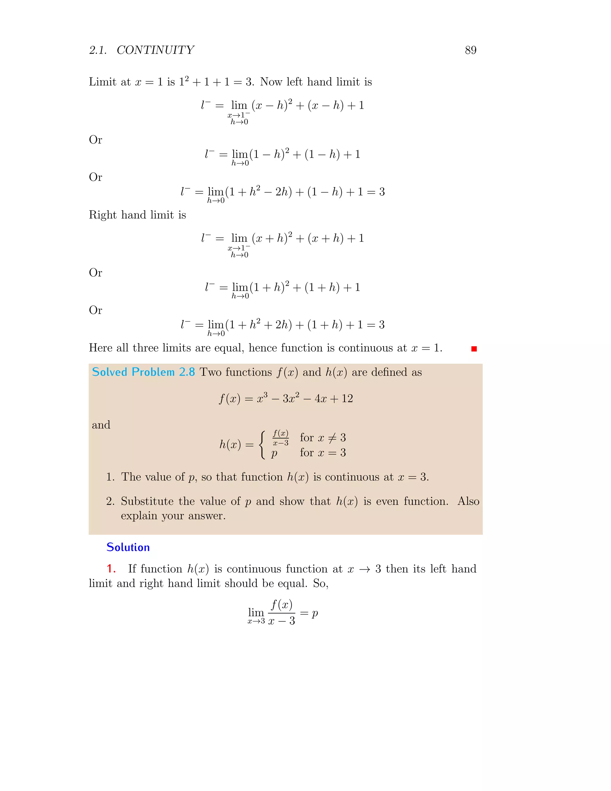 2.1. CONTINUITY 81
2Continuity
2.1 Continuity
The function is said to be continuous if the graph of function can be drawn
without its breaking. If f(x) is defined on an open interval containing c,
then f(x) is said to be continuous at c if and only if limx→c f(x) = f(c).
If a function is said to be continuous on (a, b) if it is continuous at every
point of the interval (a, b). There are three conditions for a function being
continuous.
1. f(x) is defined at c, so that f(c) exists.
2. The limit as x approaches c exists, and
3. The limit and f(c) are equal.
1
1 2 3 4
−1
−2
−3
−4
−5
x
f(x)
Figure 2.1: Continuous function f(x) = sin x
x
at x = 0.
1
−1
1 2
−1
−2
−3
x
f(x)
f(x) =

0.5 : x ≥ 0
−0.5 : x  0
Figure 2.2: Discontinued plot of function.
 