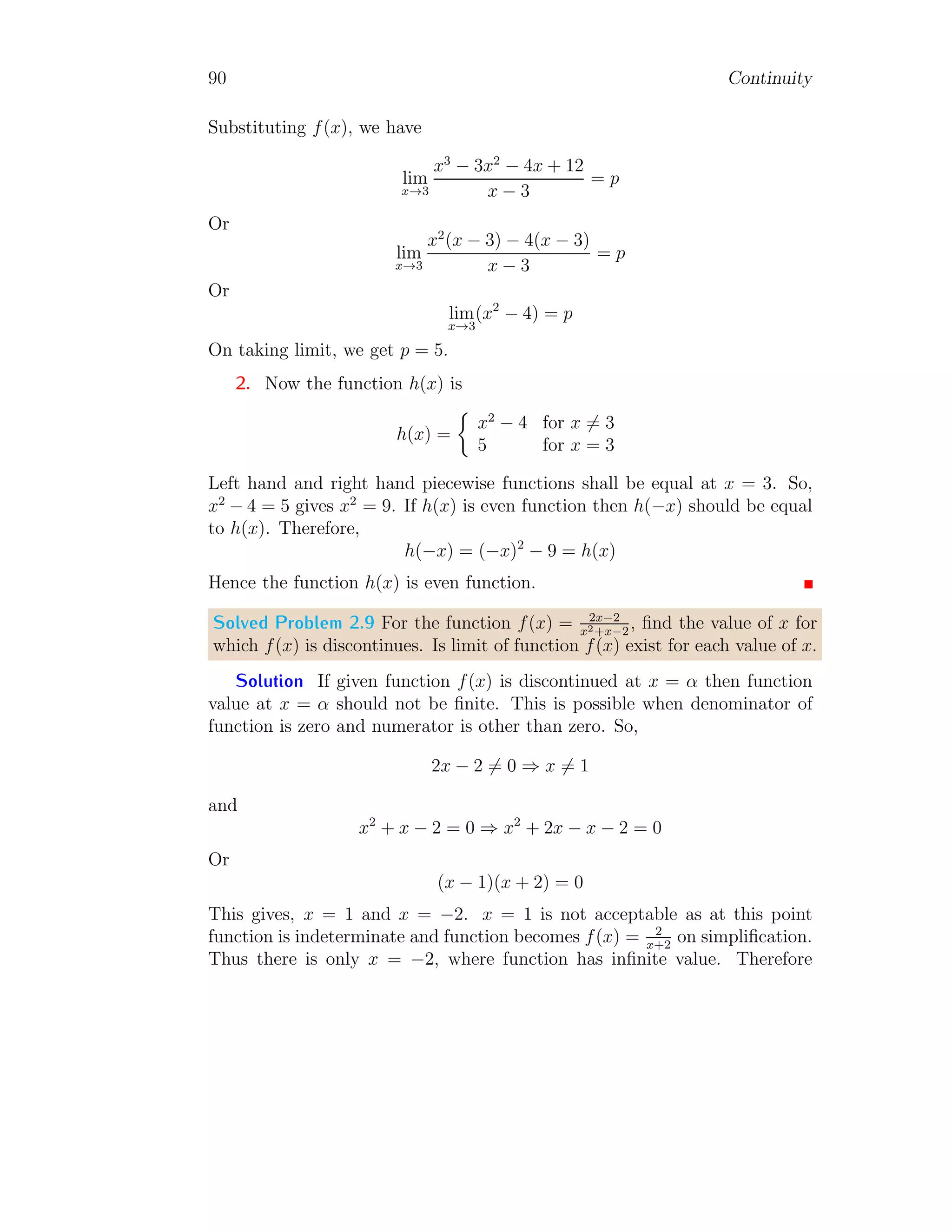 82 Continuity
Solved Problem 2.1 Check the continuity of function x2−4
x−2
at x → 2.
Solution To check the continuity of function at x → 2, the point limit at
the point x = 2, left hand limit and right hand limit about the point x = 2
must be equal. So, The point limit at x = 2 is
1
1 2
x
f(x)
f(2) = lim
x→2
x2
− 4
x − 2
= lim
x→2
(x − 2)(x + 2)
x − 2
Expansion of Series
= lim
x→2
(x + 2) Simplifying
= 4 Applying limit
To get left hand limit, function is shifted to left hand side by subtracting a
small quantity h (say) from variable x. Here h → 0. So
f(2) = lim
h→0
lim
x→2
(x − h)2
− 4
x − h − 2
= lim
h→0
lim
x→2
(x2
+ h2
− 2xh − 4)
x − h − 2
Expansion of Series
= lim
h→0
(h2
− 4h)
−h
Applying limit for x
= lim
h→0
(−h + 4)
= 4 Applying limit for h
 
