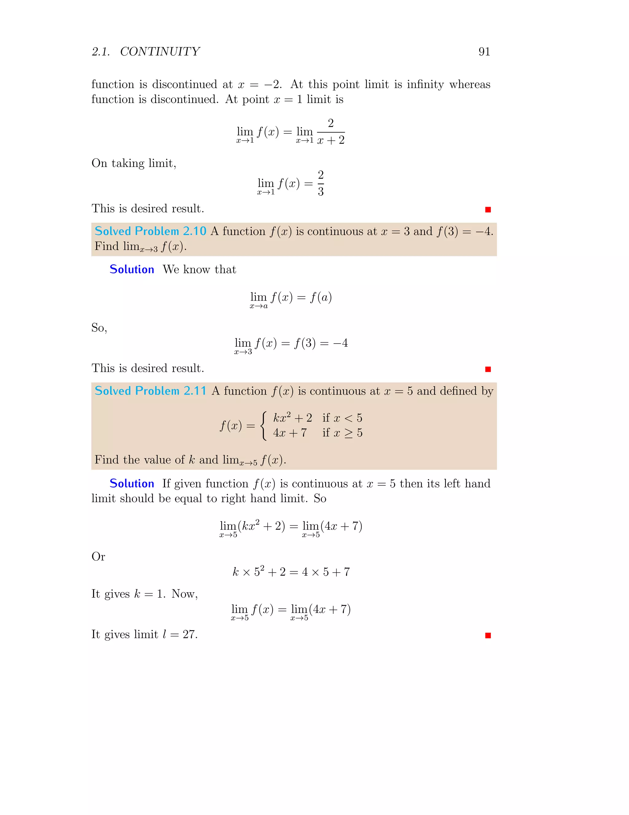 2.1. CONTINUITY 83
To get right hand limit, function is shifted to right hand side by subtracting
a small quantity h (say) from variable x. Here h → 0. So
f(2) = lim
h→0
lim
x→2
(x + h)2
− 4
x + h − 2
= lim
h→0
lim
x→2
(x2
+ h2
+ 2xh − 4)
x + h − 2
Expansion of Series
= lim
h→0
(h2
+ 4h)
+h
Applying limit for x
= lim
h→0
(h + 4)
= 4 Applying limit for h
From above three results, limit at point, left hand limit and right hand limit,
all are equal. Hence function is continuous at point x → 0.
2.1.1 Continuity at Closed Interval
A function is said to be continuous on [a, b] if and only if
1. It is continuous on (a, b).
2. If is continuous from the right at a and
3. It is continuous from the left at b.
2.1.2 Properties of Continuous Function
1. The sum or difference of two continuous function is a continuous func-
tion. This result is valid for any finite number of functions.
2. The product of two continuous function is a continuous function. This
result is valid for any finite number of functions.
3. The quotient of two continuous function is a continuous function. But
the quotient should not be zero at any point of the given range of values
considered.
4. If f(x) is continuous at x = a, and f(x) 6= 0 then in the neighbourhood
of x = a, f(x) has same sign that of f(a).
 