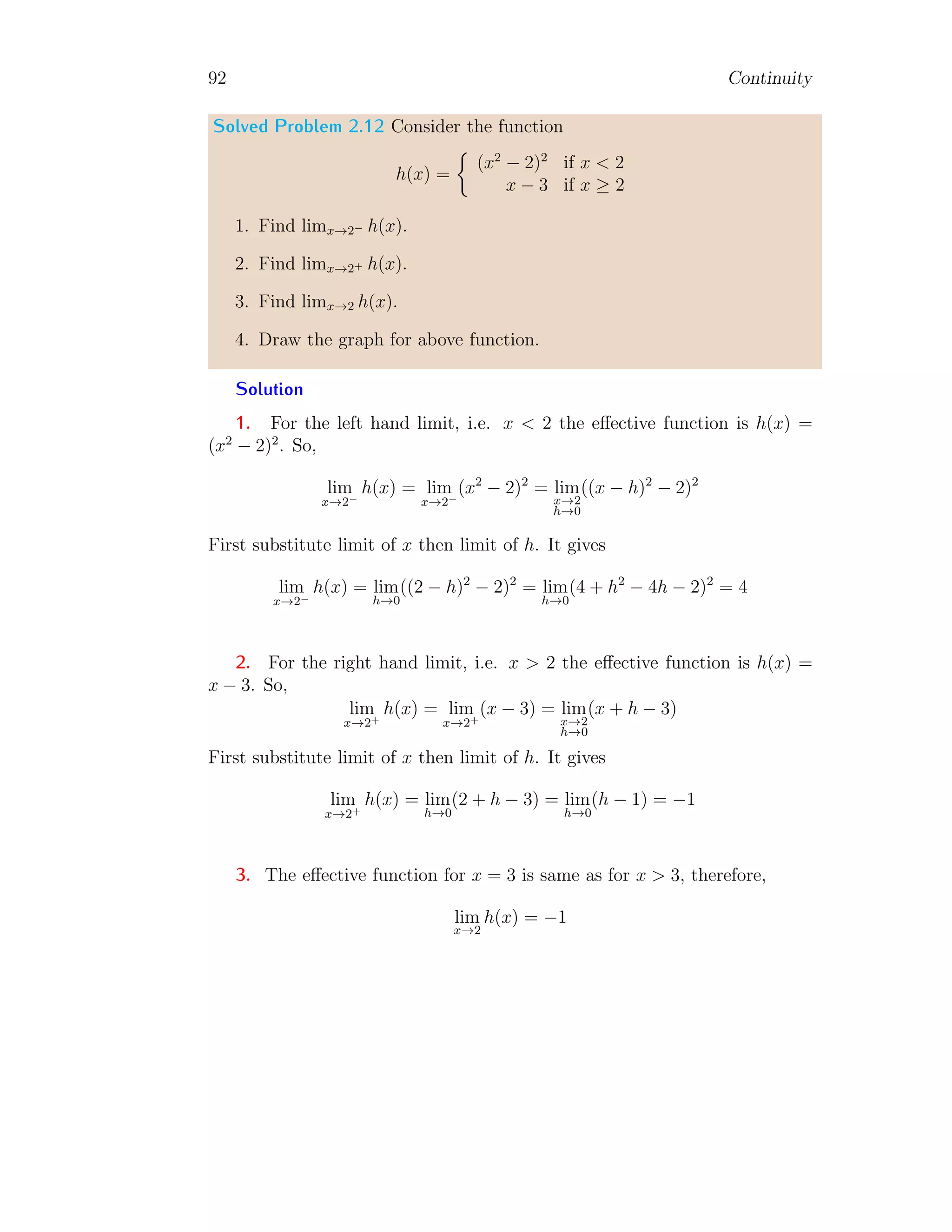 84 Continuity
5. If f(x) is continuous throughout the interval (a, b) and f(a) and f(b)
are of opposite sign, then there shall be at least one point x = c where
f(c) = 0.
6. If f(x) is continuous throughout the interval (a, b) and f(a) 6= f(b).
Then f(x) assumes every value between f(a) and f(b) at least once in
the interval.
7. A function, which is continuous throughout a closed interval, is bounded
therein.
8. A continuous function in an interval actually attains its upper and lower
bounds, at least once each, in the interval.
9. A function f(x), continuous in a closed interval [a, b], attains every
intermediate value between its upper and lower bounds in the interval,
at least once.
Solved Problem 2.2 Find that the function f(x) = x2−9
x−3
is continuous at
x = 3.
Solution The given function is
f(x) =
x2
− 9
x − 3
There is no change in characteristics of numerator and denominator with x,
therefore, we can simplify it before finding the left hand limit, right hand
limit and point limit. So,
f(x) =
(x − 3)(x + 3)
x − 3
= (x + 3)
The right hand limit is
lim
x→3+
f(x) = lim
x→3h→0
(x + h + 3)
Or
lim
x→3+
f(x) = lim
h→0
(h + 6) = 6
 