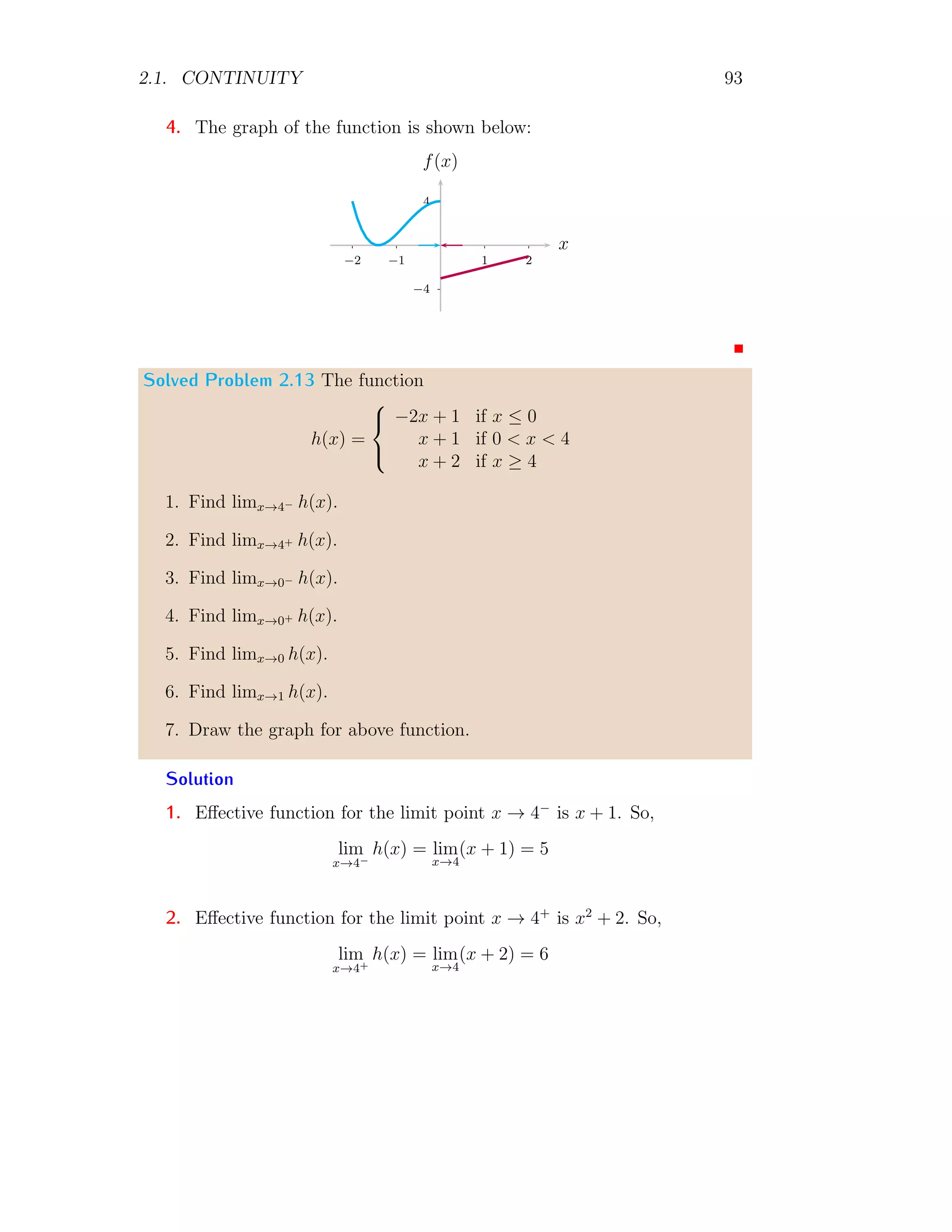 2.1. CONTINUITY 85
The left hand limit is
lim
x→3−
f(x) = lim
x→3h→0
(x − h + 3)
Or
lim
x→3−
f(x) = lim
h→0
(−h + 6) = 6
The point limit is
lim
x=3
f(x) = lim
x=3
(x + 3) = 6
Here three limits are equal, hence function is continuous at the given point.
Solved Problem 2.3 Find the value of a for which the following function is
continuous at x = −1.
f(x) =

ax2
+ 2 if x  −1
x if x ≥ −1
Solution If this function is continuous at x = −1 then left hand limit,
right hand limit and point limit should be equal. So, at x = −1
a(−1)2
+ 2 = −1 ⇒ a + 2 = −1 ⇒ a = −3
This is the value of a for which function is continuous at given point x = −1.
2.1.3 Discontinuity
A function is said to be discontinue if it is not continuous at a point. The
discontinuity is of following types.
Ordinary Discontinuity
A function f(x) is said to be ordinary discontinuity at x = a, if f(a + 0) 6=
f(a−0). Ordinary discontinuity with removable discontinuity are commonly
called simple discontinuity.
 