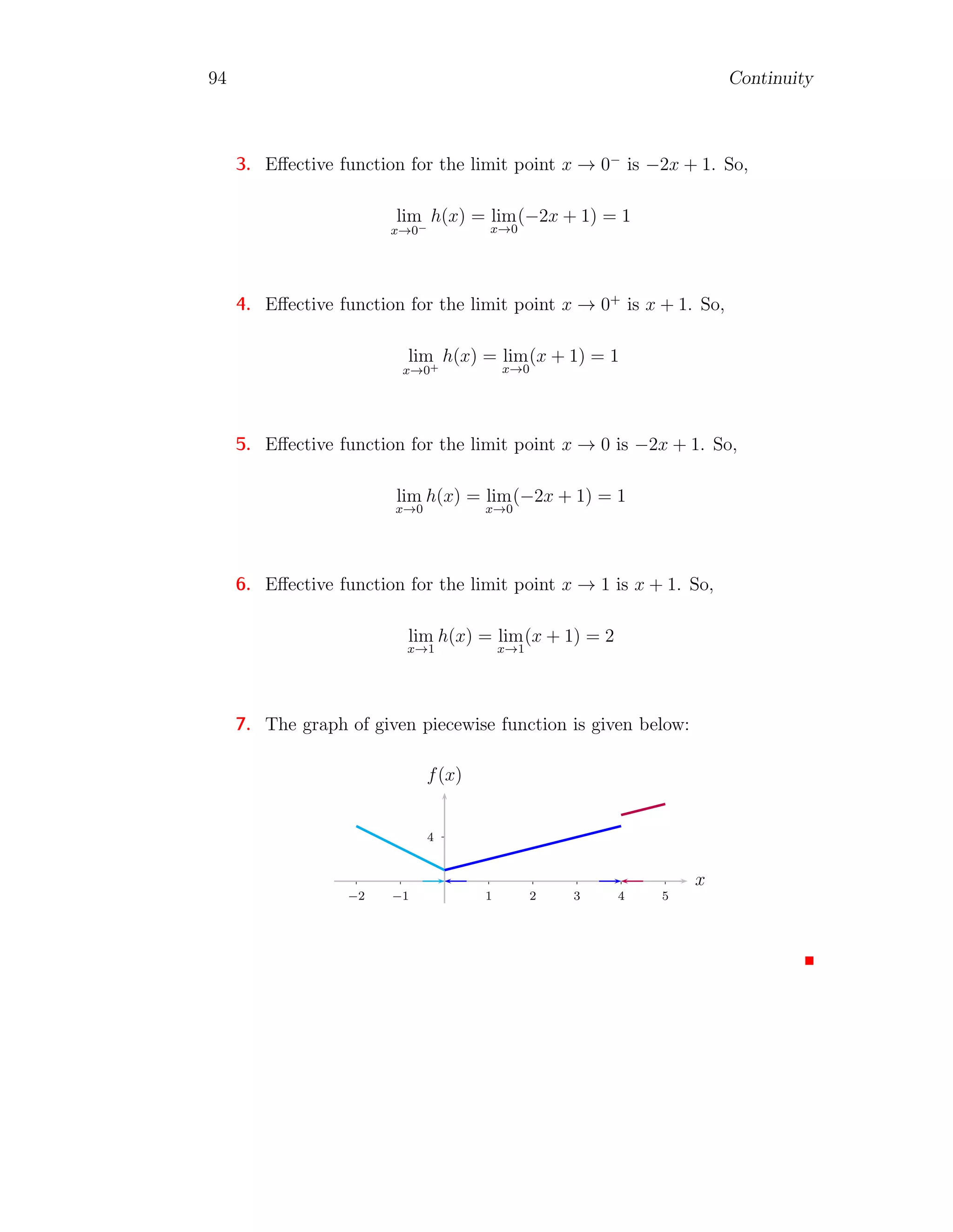 86 Continuity
Removable Discontinuity
If a function is discontinued at a point but modified form of the function
is not discontinued at that point then the discontinuity is called removable
discontinuity. Normally, a function f(x) is said to be removable discontinuity
at x = a, if f(a+0) = f(a−0) 6= f(a). The function can be made continuous
by defining the function f(x) = f(a + 0) or f(x) = f(a − 0) at that point
x = a. Let a function
f(x) =
x2
− 9
x − 3
is discontinued at point x = 3. But the modified form of the function is
f(x) =
x2
− 9
x − 3
=
(x − 3)(x + 3)
x − 3
= x + 3
The limit of modified function is
lim
x→3
(x + 3) = 3 + 3 = 6
The limit of a function is definite and constant, hence function is continuous
at the point.
Jump Discontinuity
This type of discontinuity is found in the conditional functions. For example
f(x) =
(
1 if x  0
−1 if x ≤ 0
1
−1
1 2
−1
−2
−3
x
f(x)
Here limx→0 f(x) does not exist, because for each value of x less than or
equal to zero, function has value −1 and for each value of x greater than zero,
 