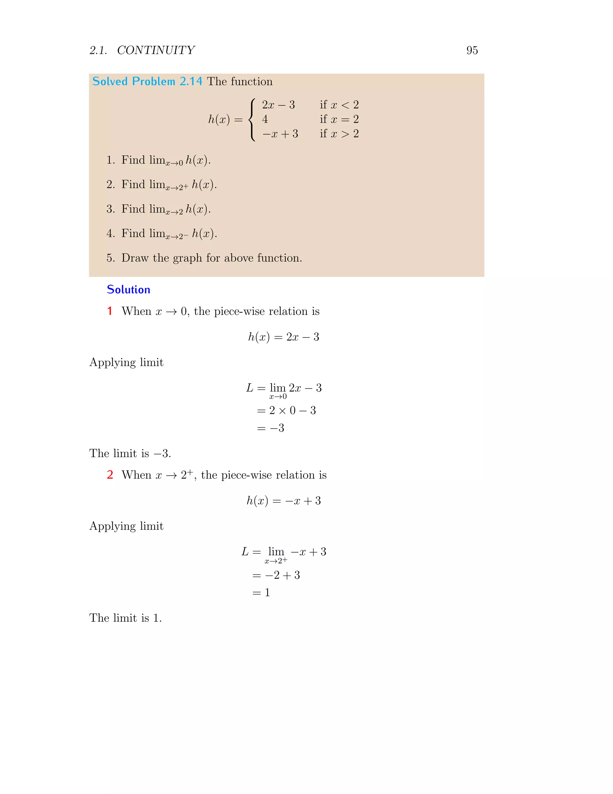 2.1. CONTINUITY 87
function has value 1. At x = 0 function jumps from −1 to 1 or vice-versa.
This type of discontinuity is called jump discontinuity.
Solved Problem 2.4 Check the continuity of function f(x) = |2−x| at x = 0.
Solution The modulo function is critical at |2 − x| = 0, i.e. at x = 2.
Now, converting this function into piecewise function as
f(x) =

−(2 − x) for x  2
(2 − x) for x ≥ 2
1
2
1 2 3
−1
x
f(x)
For continuity at point x → 0, left hand limit and right hand limit shall
be
l−
= lim
x,h→0
−(2 − (x − h)) = lim
h→0
−(2 + h) = −2
l+
= lim
x,h→0
−(2 − (x + h)) = lim
h→0
−(2 − h) = −2
respectively. Function value at x = 0 is
l = lim
x=0
−(2 − x) = −2
Here, left hand limit, right hand limit and function value, all are equal, hence
function is continuous at the given point x = 0.
Solved Problem 2.5 Check the continuity of function f(x) = x
√
x at x = 0.
Solution For continuity at point x → 0, left hand limit is
l−
= lim
x,h→0
(x − h)
p
(x − h) = lim
h→0
−h
√
−h = C
Here, C is complex result. This is because in left side to x = 0, numbers
become negative and there is no real square root of negative numbers.
 