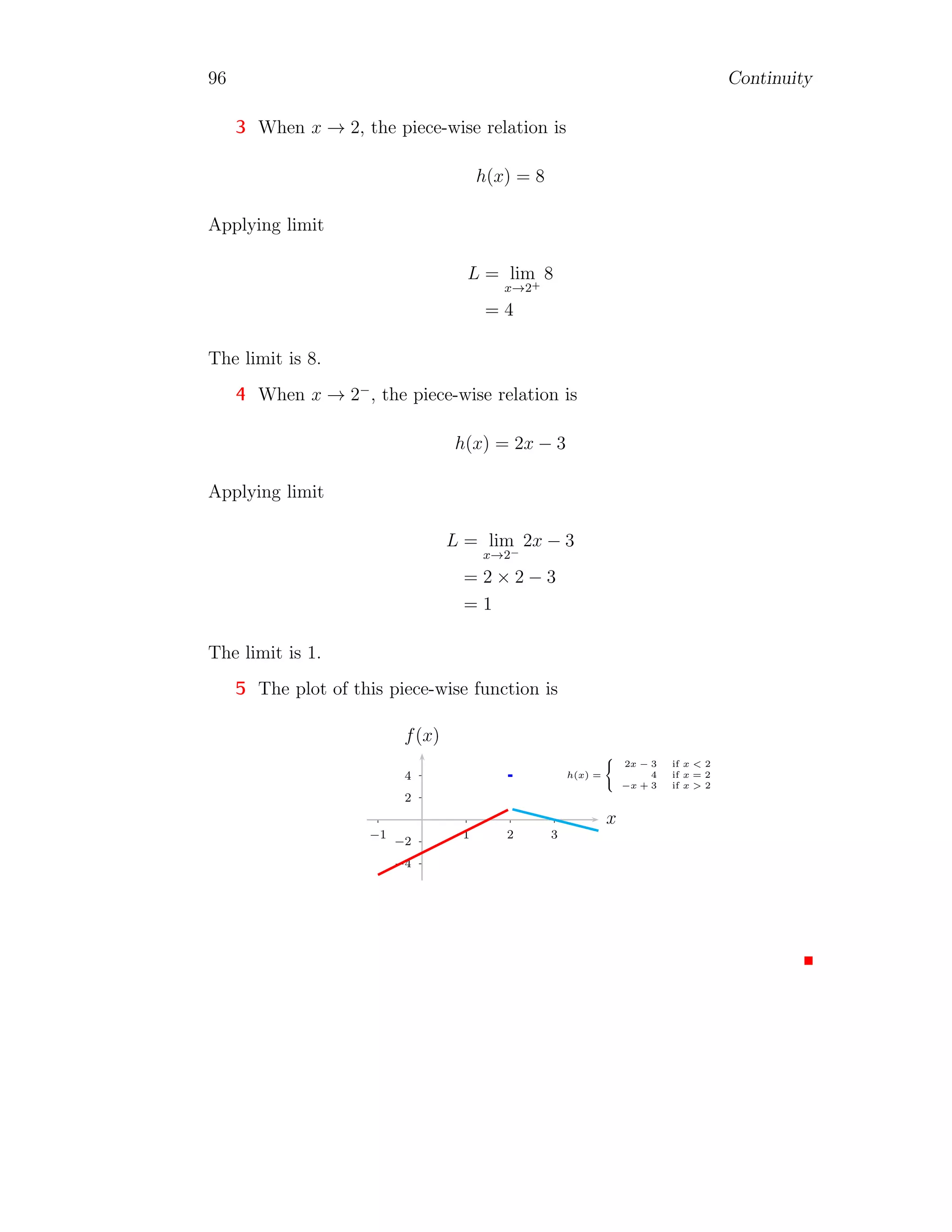 88 Continuity
1
2
1 2
−1
−2
x
f(x)
Now, right hand limit is
l+
= lim
x,h→0
(x + h)
p
(x + h) = lim
h→0
(h)
√
h = R
Here, R is real number. Function value at x = 0, we have
l = lim
x=0
x
√
x = 0
Here, left hand limit, right hand limit and function value, all are not equal,
hence function is not continuous at the given point x = 0.
Solved Problem 2.6 Check the continuity of function f(x) = 2x−2
x−1
at x = 1.
Solution The given limit is
l = lim
x→1
f(x) = lim
x→1
2x − 2
x − 1
On simplification, we have
l = lim
x→1
2
The function is constant function, therefore its limit is 2 irrespective of x-
value. Thus function is continuous at x = 1.
Solved Problem 2.7 Check the continuity of function f(x) = x3−1
x−1
at x = 1.
Solution The given limit is
l = lim
x→1
f(x) = lim
x→1
x3
− 1
x − 1
On simplification, we have
l = lim
x→1
x2
+ x + 1
 