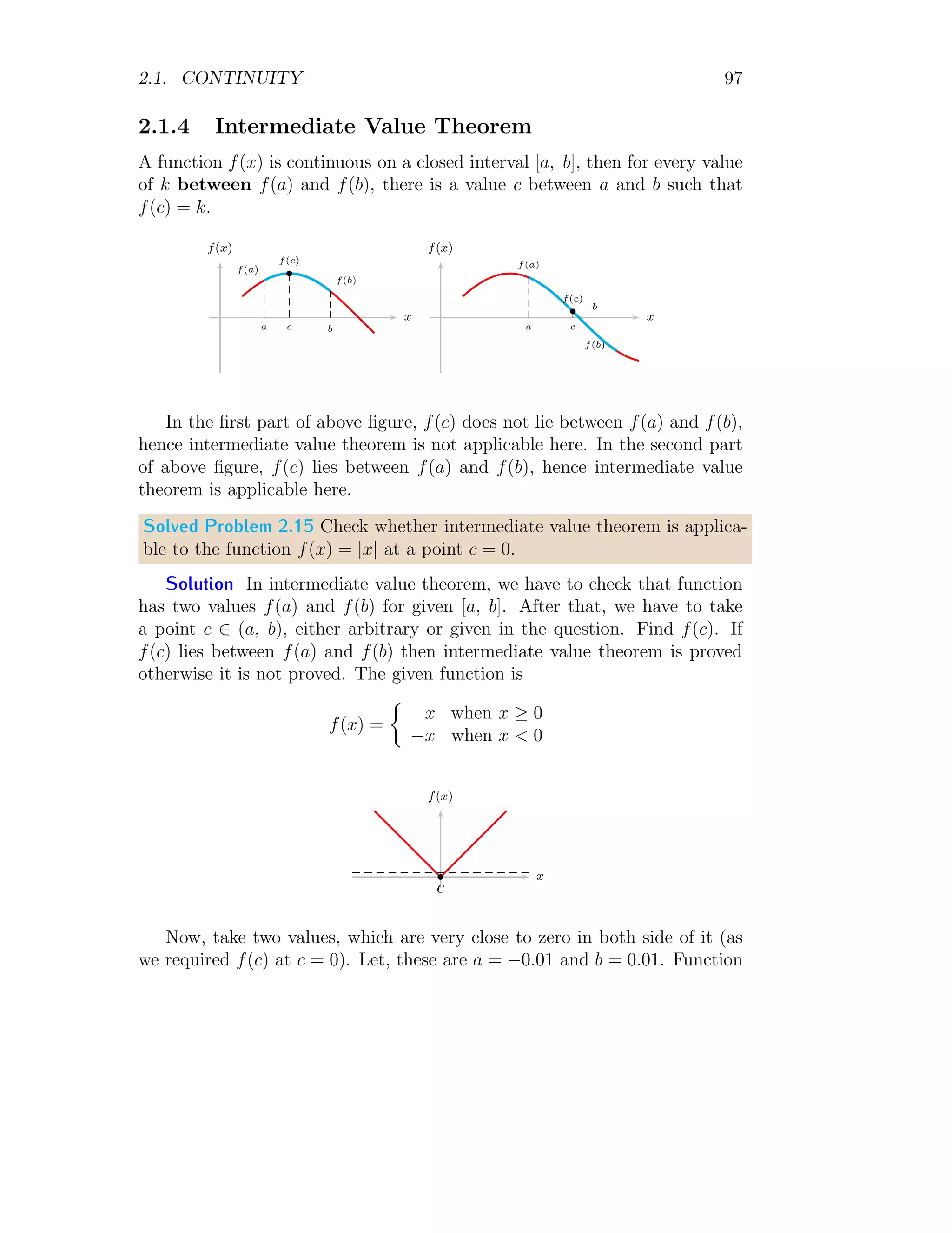2.1. CONTINUITY 89
Limit at x = 1 is 12
+ 1 + 1 = 3. Now left hand limit is
l−
= lim
x→1−
h→0
(x − h)2
+ (x − h) + 1
Or
l−
= lim
h→0
(1 − h)2
+ (1 − h) + 1
Or
l−
= lim
h→0
(1 + h2
− 2h) + (1 − h) + 1 = 3
Right hand limit is
l−
= lim
x→1−
h→0
(x + h)2
+ (x + h) + 1
Or
l−
= lim
h→0
(1 + h)2
+ (1 + h) + 1
Or
l−
= lim
h→0
(1 + h2
+ 2h) + (1 + h) + 1 = 3
Here all three limits are equal, hence function is continuous at x = 1.
Solved Problem 2.8 Two functions f(x) and h(x) are defined as
f(x) = x3
− 3x2
− 4x + 12
and
h(x) =
 f(x)
x−3
for x 6= 3
p for x = 3
1. The value of p, so that function h(x) is continuous at x = 3.
2. Substitute the value of p and show that h(x) is even function. Also
explain your answer.
Solution
1. If function h(x) is continuous function at x → 3 then its left hand
limit and right hand limit should be equal. So,
lim
x→3
f(x)
x − 3
= p
 