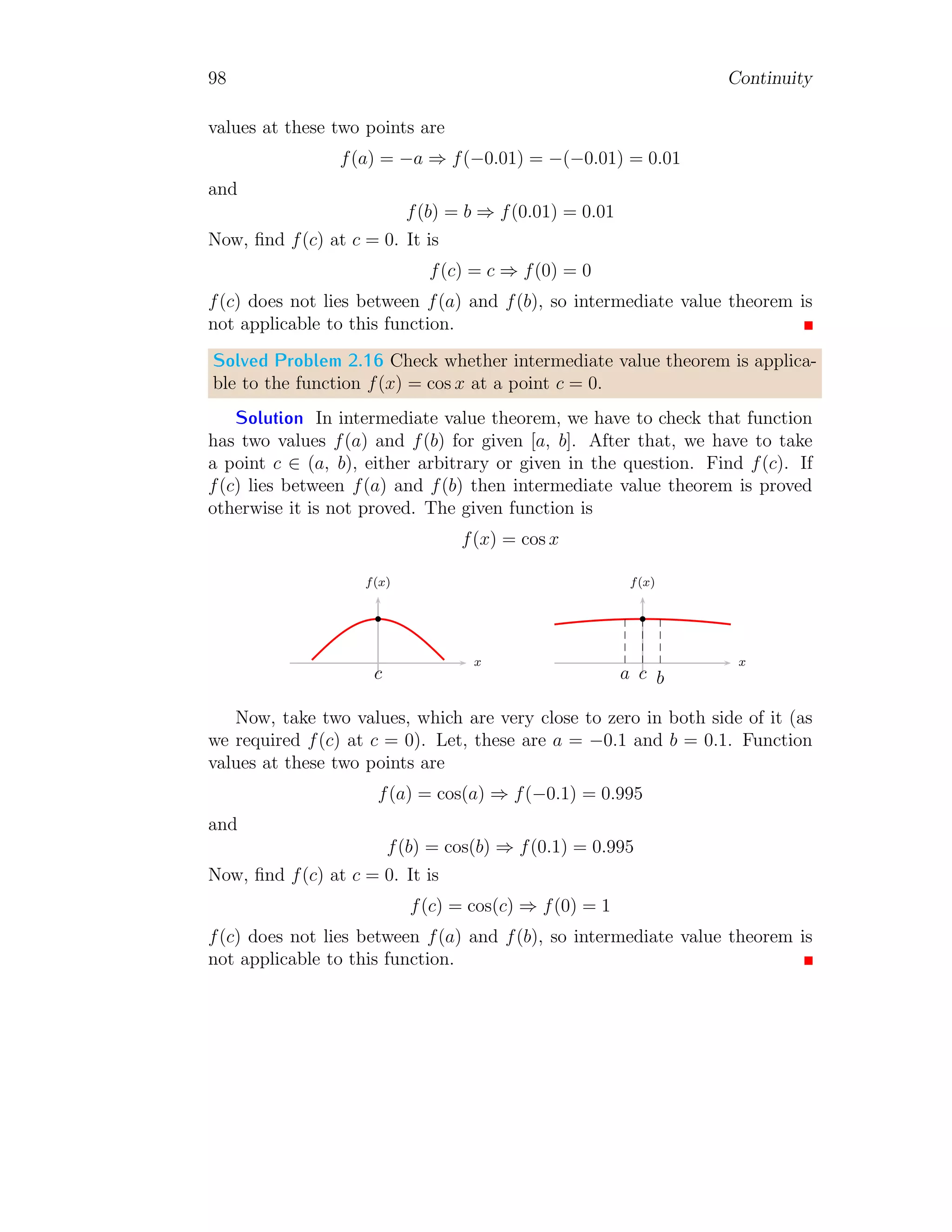 90 Continuity
Substituting f(x), we have
lim
x→3
x3
− 3x2
− 4x + 12
x − 3
= p
Or
lim
x→3
x2
(x − 3) − 4(x − 3)
x − 3
= p
Or
lim
x→3
(x2
− 4) = p
On taking limit, we get p = 5.
2. Now the function h(x) is
h(x) =

x2
− 4 for x 6= 3
5 for x = 3
Left hand and right hand piecewise functions shall be equal at x = 3. So,
x2
− 4 = 5 gives x2
= 9. If h(x) is even function then h(−x) should be equal
to h(x). Therefore,
h(−x) = (−x)2
− 9 = h(x)
Hence the function h(x) is even function.
Solved Problem 2.9 For the function f(x) = 2x−2
x2+x−2
, find the value of x for
which f(x) is discontinues. Is limit of function f(x) exist for each value of x.
Solution If given function f(x) is discontinued at x = α then function
value at x = α should not be finite. This is possible when denominator of
function is zero and numerator is other than zero. So,
2x − 2 6= 0 ⇒ x 6= 1
and
x2
+ x − 2 = 0 ⇒ x2
+ 2x − x − 2 = 0
Or
(x − 1)(x + 2) = 0
This gives, x = 1 and x = −2. x = 1 is not acceptable as at this point
function is indeterminate and function becomes f(x) = 2
x+2
on simplification.
Thus there is only x = −2, where function has infinite value. Therefore
 