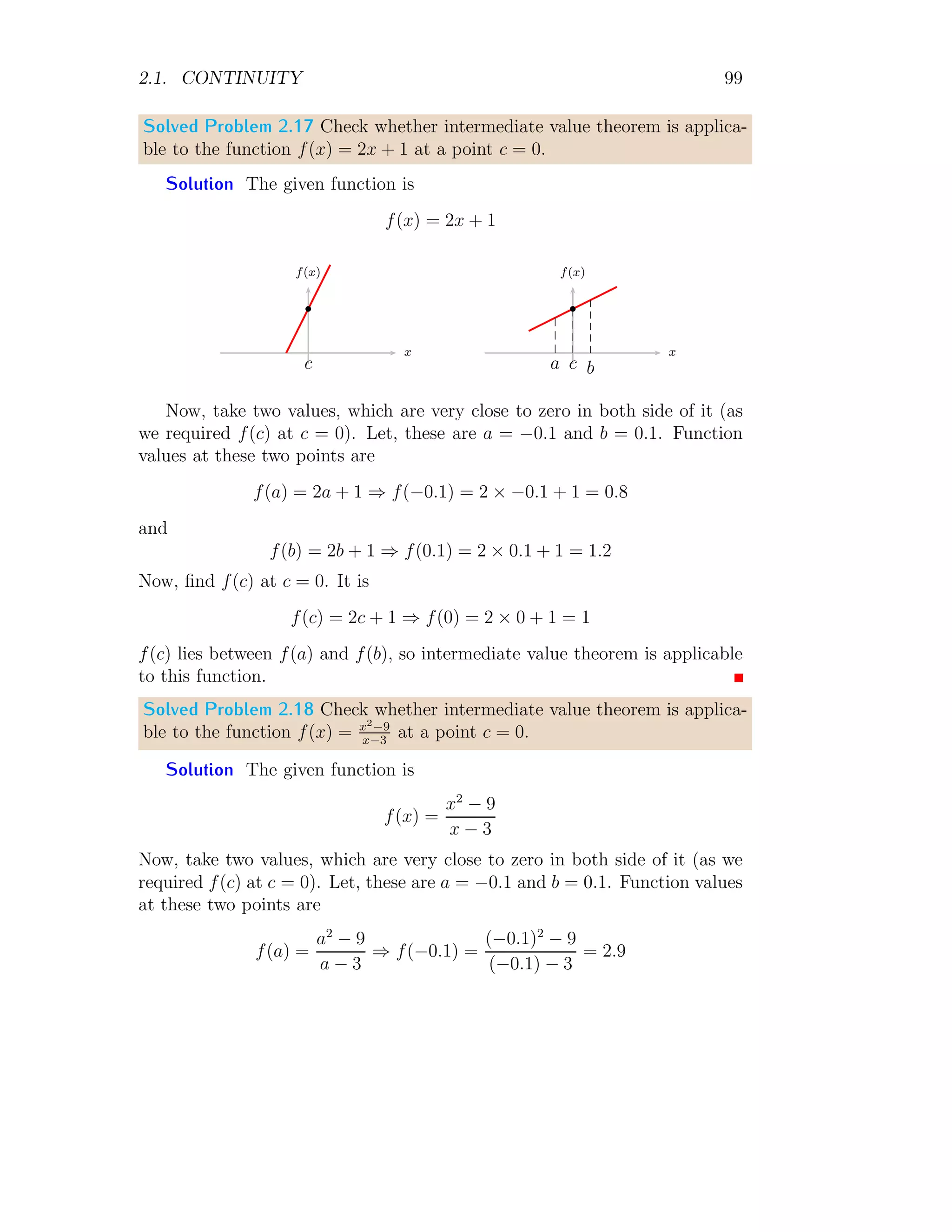 2.1. CONTINUITY 91
function is discontinued at x = −2. At this point limit is infinity whereas
function is discontinued. At point x = 1 limit is
lim
x→1
f(x) = lim
x→1
2
x + 2
On taking limit,
lim
x→1
f(x) =
2
3
This is desired result.
Solved Problem 2.10 A function f(x) is continuous at x = 3 and f(3) = −4.
Find limx→3 f(x).
Solution We know that
lim
x→a
f(x) = f(a)
So,
lim
x→3
f(x) = f(3) = −4
This is desired result.
Solved Problem 2.11 A function f(x) is continuous at x = 5 and defined by
f(x) =

kx2
+ 2 if x  5
4x + 7 if x ≥ 5
Find the value of k and limx→5 f(x).
Solution If given function f(x) is continuous at x = 5 then its left hand
limit should be equal to right hand limit. So
lim
x→5
(kx2
+ 2) = lim
x→5
(4x + 7)
Or
k × 52
+ 2 = 4 × 5 + 7
It gives k = 1. Now,
lim
x→5
f(x) = lim
x→5
(4x + 7)
It gives limit l = 27.
 