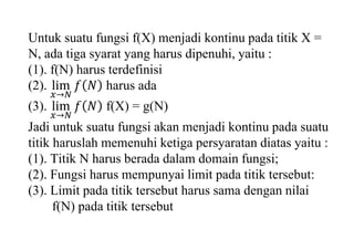 Untuk suatu fungsi f(X) menjadi kontinu pada titik X =
N, ada tiga syarat yang harus dipenuhi, yaitu :
(1). f(N) harus terdefinisi
(2). lim
𝑥→𝑁
𝑓 𝑁 harus ada
(3). lim
𝑥→𝑁
𝑓 𝑁 f(X) = g(N)
Jadi untuk suatu fungsi akan menjadi kontinu pada suatu
titik haruslah memenuhi ketiga persyaratan diatas yaitu :
(1). Titik N harus berada dalam domain fungsi;
(2). Fungsi harus mempunyai limit pada titik tersebut:
(3). Limit pada titik tersebut harus sama dengan nilai
f(N) pada titik tersebut
 