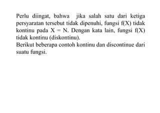 Perlu diingat, bahwa jika salah satu dari ketiga
persyaratan tersebut tidak dipenuhi, fungsi f(X) tidak
kontinu pada X = N. Dengan kata lain, fungsi f(X)
tidak kontinu (diskontinu).
Berikut beberapa contoh kontinu dan discontinue dari
suatu fungsi.
 