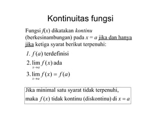 Kontinuitas fungsi
3.lim f (x)  f (a)
xa
xa
Fungsi f(x) dikatakan kontinu
(berkesinambungan) pada x = a jika dan hanya
jika ketiga syarat berikut terpenuhi:
1. f (a) terdefinisi
2.lim f (x) ada
Jika minimal satu syarat tidak terpenuhi,
maka f (x) tidak kontinu (diskontinu) di x  a
 