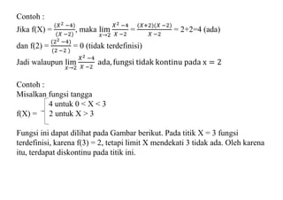 Contoh :
Jika f(X) =
(𝑋2 −4)
(𝑋 −2)
, maka lim
𝑥→2
𝑋2 −4
𝑋 −2
=
(𝑋+2)(𝑋 −2)
𝑋 −2
= 2+2=4 (ada)
dan f(2) =
(22 −4)
(2 −2 )
= 0 (tidak terdefinisi)
Jadi walaupun lim
𝑥→2
𝑋2 −4
𝑋 −2
ada, fungsi tidak kontinu pada x = 2
Contoh :
Misalkan fungsi tangga
4 untuk 0 < X < 3
f(X) = 2 untuk X > 3
Fungsi ini dapat dilihat pada Gambar berikut. Pada titik X = 3 fungsi
terdefinisi, karena f(3) = 2, tetapi limit X mendekati 3 tidak ada. Oleh karena
itu, terdapat diskontinu pada titik ini.
 