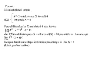 Contoh :
Misalkan fungsi tangga
- 2 untuk semua X kecuali 4
f(X) = 10 untuk X = 4
Penyelidikan ketika X mendekati 4 ada, karena
lim
𝑥→4
𝑋2 - 2 = 42 - 2 = 14
dan f(X) terdefinisis pada X = 4 karena f(X) = 10 pada titik ini. Akan tetapi
lim
𝑥→4
𝑋2
- 2 ≠ f(4)
Dengan demikian terdapat diskontinu pada fungsi di titik X = 4
(Lihat gambar berikut)
𝑋2
 