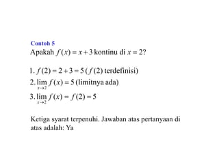 Apakah f (x)  x  3 kontinu di x  2?
3.lim f (x)  f (2)  5
1. f (2)  2  3  5 ( f (2) terdefinisi)
2.lim f (x)  5 (limitnya ada)
x2
x2
Ketiga syarat terpenuhi. Jawaban atas pertanyaan di
atas adalah: Ya
Contoh 5
 