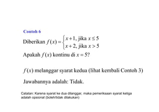 
Apakah f (x) kontinu di x  5?
x  2, jika x  5
Diberikan f (x) 
x 1, jika x  5
f (x) melanggar syarat kedua (lihat kembali Contoh 3)
Jawabannya adalah: Tidak.
Contoh 6
Catatan: Karena syarat ke dua dilanggar, maka pemeriksaan syarat ketiga
adalah opsional (boleh/tidak dilakukan)
 