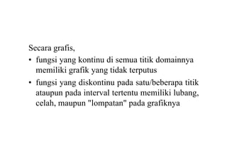 Secara grafis,
• fungsi yang kontinu di semua titik domainnya
memiliki grafik yang tidak terputus
• fungsi yang diskontinu pada satu/beberapa titik
ataupun pada interval tertentu memiliki lubang,
celah, maupun "lompatan" pada grafiknya
 