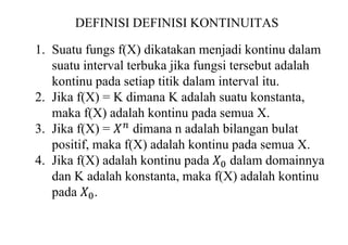 DEFINISI DEFINISI KONTINUITAS
1. Suatu fungs f(X) dikatakan menjadi kontinu dalam
suatu interval terbuka jika fungsi tersebut adalah
kontinu pada setiap titik dalam interval itu.
2. Jika f(X) = K dimana K adalah suatu konstanta,
maka f(X) adalah kontinu pada semua X.
3. Jika f(X) = 𝑋𝑛
dimana n adalah bilangan bulat
positif, maka f(X) adalah kontinu pada semua X.
4. Jika f(X) adalah kontinu pada 𝑋0 dalam domainnya
dan K adalah konstanta, maka f(X) adalah kontinu
pada 𝑋0.
 