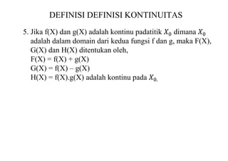 DEFINISI DEFINISI KONTINUITAS
5. Jika f(X) dan g(X) adalah kontinu padatitik 𝑋0 dimana 𝑋0
adalah dalam domain dari kedua fungsi f dan g, maka F(X),
G(X) dan H(X) ditentukan oleh,
F(X) = f(X) + g(X)
G(X) = f(X) – g(X)
H(X) = f(X).g(X) adalah kontinu pada 𝑋0.
 