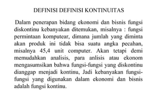 DEFINISI DEFINISI KONTINUITAS
Dalam penerapan bidang ekonomi dan bisnis fungsi
diskontinu kebanyakan ditemukan, misalnya : fungsi
permintaan komputear, dimana jumlah yang diminta
akan produk ini tidak bisa suatu angka pecahan,
misalnya 45,4 unit computer. Akan tetapi demi
memudahkan analisis, para anlisis atau ekonom
mengasumsikan bahwa fungsi-fungsi yang diskontinu
dianggap menjadi kontinu, Jadi kebanyakan fungsi-
fungsi yang digunakan dalam ekonomi dan bisnis
adalah fungsi kontinu.
 
