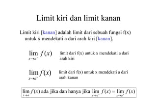 Limit kiri dan limit kanan
lim f (x)
xa
Limit kiri [kanan] adalah limit dari sebuah fungsi f(x)
untuk x mendekati a dari arah kiri [kanan].
lim f (x)
xa
limit dari f(x) untuk x mendekati a dari
arah kiri
limit dari f(x) untuk x mendekati a dari
arah kanan
xa
xa
xa
lim f (x) ada jika dan hanya jika lim f (x)  lim f (x)
 